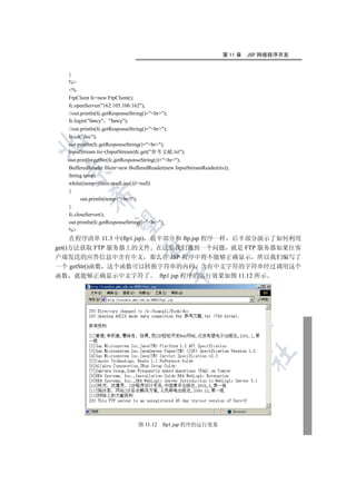 第 11 章   JSP 网络程序开发


   }
   %
   %
   FtpClient fc=new FtpClient();
   fc.openServer(162.105.106.162);
   //out.println(fc.getResponseString()+br);
   fc.login(fancy fancy);
   //out.println(fc.getResponseString()+br);
   fc.cd(doc);


   out.println(fc.getResponseString()+br);
   InputStream tis=(InputStream)fc.get(参考文献.txt);
   out.println(getStr(fc.getResponseString())+br);
   BufferedReader filein=new BufferedReader(new InputStreamReader(tis));
 

   String temp;
   while((temp=filein.readLine())!=null)
   {
            

         out.println(temp+br);
   }
   fc.closeServer();
             

   out.println(fc.getResponseString()+br);
   %
     在程序清单 11.3 中(ftp1.jsp) 前半部分和 ftp.jsp 程序一样 后半部分演示了如何利用
get()方法获取 FTP 服务器上的文件 在这里我们遇到一个问题 就是 FTP 服务器如果往客
                                    

户端发送的应答信息中含有中文 那么在 JSP 程序中将不能够正确显示 所以我们编写了
一个 getStr()函数 这个函数可以转换字符串的内码 含有中文字符的字符串经过调用这个
                                                   

函数 就能够正确显示中文字符了 ftp1.jsp 程序的运行效果如图 11.12 所示
                                                         
                                                                    
                                                                              	



                                  图 11.12    ftp1.jsp 程序的运行效果
 