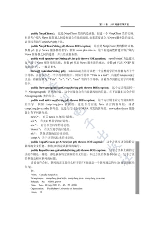 第 11 章   JSP 网络程序开发


    public NntpClient(); 这是 NntpClient 类的构造函数 创建一个 NntpClient 类的实例
但是客户端与 News 服务器之间没有建立有效的连接 如果需要建立与 News 服务器的连接
必须接着调用 openServer()方法
    public NntpClient(String p0) throws IOException; 这也是 NntpClient 类的构造函数
参数 p0 表示 News 服务器的名字 例如 news.pku.edu.cn 这个构造函数将建立客户端与
News 服务器之间的连接 并且登录服务器
    public void openServer(String p0 int p1) throws IOException; openServer()方法建立
客户端与 News 服务端的连接 参数 p0 代表 News 服务器的地址 参数 p1 代表 NNTP 服


务的端口号 一般是 119
    String[] tokenize(String p0); tokensize()方法可以把一个完整的字符串分解为若干个
字符串 并且保存在一个字符串数组中 例如字符串 This is a test 传递给 tokenize()方
  

法后 将被分解为 This               is     a   test 等四个字符串 并被保存到指定的字符串数
组中
             

    public NewsgroupInfo getGroup(String p0) throws IOException; 这个方法将返回一
个 NewsgroupInfo 类型的对象 这个对象包含有当前新闻组的信息 在下面我们还会介绍
NewsgroupInfo 类的用法
              

    public void setGroup(String p0) throws IOException; 这个方法用于设定当前新闻组
的 名 字 例 如 comp.lang.java 新 闻 组 这 是 专 门 讨 论 Java 语 言 的 新 闻 组 或 者
comp.lang.java.corba 新闻组 这是专门讨论 CORBA 开发的新闻组 news.pku.edu.cn 服务
                                  

器上有下列新闻组
    news.* 有关 news 本身的讨论组
    sci.* 有关自然科学的讨论组
                                             

    soc.* 有关社会科学的讨论组
    bionet.* 有关生物学的讨论组
    alt.* 其他话题的混合讨论组
                                                        

    comp.* 关于计算机技术的讨论组
    public InputStream getArticle(int p0) throws IOException; 这个方法可以获取特定
新闻的全文信息 参数 p0 指定该新闻的编号
                                                                   

    public InputStream getArticle(String p0) throws IOException; 这个方法和上面的方
法的作用是一样的 都是获取特定新闻的全文信息 不过方法的参数不同而已 这个方法
                                                                            	

的参数是相应新闻的标题
    读者也许会问 新闻的正文是什么样子的?下面就是一个新闻消息的全文(包括数据头
在内)
    例
     From Genady Beryozkin
     Newsgroups    comp.lang.java.help comp.lang.java comp.lang.java.misc
     Subject    Re   HTML parser
     Date Sun 08 Apr 2001 13 42 22 +0200
     Organization   The Hebrew University of Jerusalem
     Lines   10
 