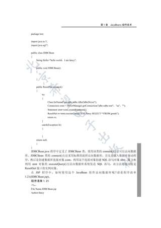 第1章      JavaBeans 组件技术


   package test;


   import java.io.*;
   import java.sql.*;


   public class JDBCBean
   {
          String Hello=hello world      I am fancy;


          public void JDBCBean()
          {
 

          }


          public ResultSet connect()
              

          {
                try
                {
               

                         Class.forName(sun.jdbc.odbc.JdbcOdbcDriver);
                         Connection conn = DriverManager.getConnection(jdbc:odbc:test sa );
                         Statement stmt=conn.createStatement();
                                        

                         ResultSet rs=stmt.executeQuery(USE fancy SELECT * FROM goods);
                         return rs;
                }
                                                    

                catch(Exception fe)
                {
                                                                  

                }
          return null;
          }
   }
                                                                         

     JDBCBean.java 程序中定义了 JDBCBean 类 使用该类的 connect()方法可以访问数据
库 JDBCBean 类的 connect()方法采用标准的流程访问数据库 首先是载入数据库驱动程
序 然后是创建数据库连接对象 conn 利用这个连接对象创建 SQL 语句对象 stmt 接下来
                                                                                    	

利用 stmt 对象的 executeQuery()方法向数据库系统发送 SQL 语句 该方法的返回值是
ResultSet 接口的实例对象
     在 JSP 程 序 中 如 何 使 用 这 个 JavaBean 组 件 访 问 数 据 库 呢 ? 请 看 程 序 清 单
1.21(JDBCBean.jsp)
   程序清单 1.21
   %--
   File Name:JDBCBean.jsp
   Author:fancy
 