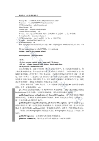 第四部分        JSP 网络程序设计


    Message-ID     3AD04E9E.9EFCA764@inter.removeme.net.il
    References   3AC5E29B.E5A74176@adcc.alcatel.be
    NNTP-Posting-Host       ccdis-11.technion.ac.il
    Mime-Version      1.0
    Content-Type     text/plain; charset=us-ascii
    Content-Transfer-Encoding 7bit
    X-Trace    news.huji.ac.il 986730126 28262 132.68.253.11 (8 Apr 2001 11 42 06 GMT)
    X-Complaints-To      abuse@news.huji.ac.il
    NNTP-Posting-Date Sun 8 Apr 2001 11 42 06 +0000 (UTC)


    X-Mailer    Mozilla 4.7 [en] (WinNT; U)
    X-Accept-Language       en
    Xref sunlight.pku.edu.cn comp.lang.java.help 38477 comp.lang.java 30485 comp.lang.java.misc 7475
  

    The also is a general parser called ANTLR   (www.antlr.org)
    that has a demo HTML grammar defined.
              

    Shanmuganathan Thiagarajan wrote

     Hello
               

     Is there any class available in Java to parse a HTML dource
     file into a webpage document.And if possible how it can be done.
     Can you clear it with a sample code.
     在上面的例子中 读者可以看到 第一行是作者的名字 第二行是新闻组的名字 第
                                   

三行是本新闻的主题 第四行是日期信息 第五行是作者的单位 下面的代码行就是一些
编码方面的信息 这些行我们不用过多去关心 不过我们需要记住这些行的行数(一共 13
行 中间一行太长了 分为两行写) 因为用户是不会关心这些信息的 程序中需要把这 13
                                                

行的数据全部过滤掉 不要让用户看到 接下来以黑体强调的行就是新闻的正文了 这是
真正有用的部分 我们必须把这部分内容正确显示出来
                                                         

     上面我们仔细分析了 News 的结构 这对于我们编写阅读新闻的 JSP 程序是十分有帮
助的 读者一定要注意到这一点
     getArticle()方法的返回值是一个 InputStream 类型的对象 我们一般需要把它转换为
                                                                    

BufferedReader 类型的对象 以便提高读取效率 避免网络阻塞和中文问题
     public InputStream getHeader(int p0) throws IOException; 这个方法可以返回特定
新闻的数据头 在我们前面介绍的 News 的结构中 News 数据头就是黑体字以外的部分
                                                                             	

这个方法的参数 p0 是新闻的 ID 号
     public InputStream getHeader(String p0) throws IOException; 这个方法的作用与上
面的方法的作用一样 也是获取特定新闻的数据头 不过就是方法参数不同 这个方法的参
数 p0 表示新闻的标题 getHeader()方法一般来说很少会用到 读者也不用太重视这个方法
     下面我们介绍 NewsgroupInfo 类的变量和方法 NewsgroupInfo 类定义了三个变量 分
别是
     public String name; 这个变量代表当前新闻组的名字
     public int firstArticle; 这个变量表示当前新闻组第一条新闻的编号
 