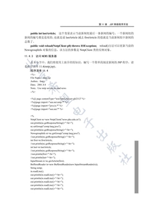 第 11 章   JSP 网络程序开发


    public int lastArticle; 这个变量表示当前新闻组最后一条新闻的编号 一个新闻组的
新闻的编号都是连续的 也就是说 lastArticle 减去 firstArticle 的值就是当前新闻组中新闻的
总数了
    public void reload(NntpClient p0) throws IOException; reload()方法可以更新当前的
NewsgroupInfo 对象的信息 该方法的参数是 NntpClient 类的实例对象

11.4.3     访问 NEWS 服务器

  在本小节中 我们将使用上面介绍的知识 编写一个简单的阅读新闻的 JSP 程序 请


看程序清单 11.4(nntp.jsp)
    程序清单 11.4
    %--
  

    File Name nntp.jsp
    Author fancy
    Date 2001.4.8
            

    Note Use nntp service to read news
    --%
             

    %@ page contentType=text/html;charset=gb2312 %
    %@page import=sun.net.nntp.* %
    %@page import=java.io.* %
    %@page import=sun.net.* %
                                  


    %
    NntpClient nc=new NntpClient(news.pku.edu.cn);
                                             

    out.println(nc.getResponseString()+br);
    nc.setGroup(comp.lang.java);
    out.println(nc.getResponseString()+br);
    NewsgroupInfo ni=nc.getGroup(comp.lang.java);
                                                         

    //out.println(nc.getResponseString()+br);
    int first=ni.firstArticle;
    //out.println(nc.getResponseString()+br);
                                                                       

    int last=ni.lastArticle;
    //out.println(nc.getResponseString()+br);
    //out.println(first+br);
                                                                                	

    //out.println(last+br);
    InputStream is=nc.getArticle(first);
    BufferedReader in=new BufferedReader(new InputStreamReader(is));
    String temp;
    in.readLine();
    out.println(in.readLine()+br);
    out.println(in.readLine()+br);
    out.println(in.readLine()+br);
    out.println(in.readLine()+br);
    out.println(in.readLine()+br);
 