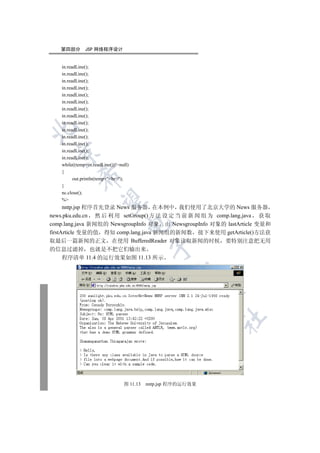 第四部分        JSP 网络程序设计


    in.readLine();
    in.readLine();
    in.readLine();
    in.readLine();
    in.readLine();
    in.readLine();
    in.readLine();
    in.readLine();
    in.readLine();


    in.readLine();
    in.readLine();
    in.readLine();
    in.readLine();
  

    in.readLine();
    while((temp=in.readLine())!=null)
    {
            

          out.println(temp+br);
    }
    nc.close();
             

    %
      nntp.jsp 程序首先登录 News 服务器 在本例中 我们使用了北京大学的 News 服务器
news.pku.edu.cn 然 后 利 用 setGroup() 方 法 设 定 当 前 新 闻 组 为 comp.lang.java 获 取
                                    

comp.lang.java 新闻组的 NewsgroupInfo 对象 由 NewsgroupInfo 对象的 lastArticle 变量和
firstArticle 变量的值 得知 comp.lang.java 新闻组的新闻数 接下来使用 getArticle()方法获
取最后一篇新闻的正文 在使用 BufferedReader 对象读取新闻的时候 要特别注意把无用
                                             

的信息过滤掉 也就是不把它们输出来
  程序清单 11.4 的运行效果如图 11.13 所示
                                                     
                                                               
                                                               	



                                  图 11.13   nntp.jsp 程序的运行效果
 