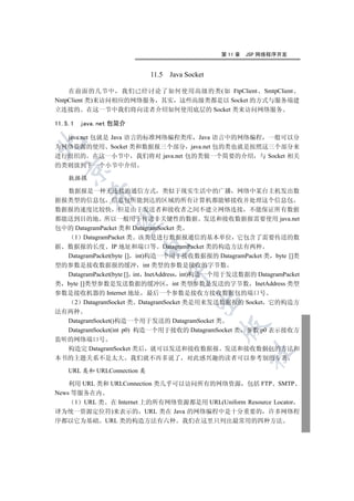 第 11 章   JSP 网络程序开发


                             11.5 Java Socket

    在前面的几节中 我们已经讨论了如何使用高级的类(如 FtpClient SmtpClient
NntpClient 类)来访问相应的网络服务 其实 这些高级类都是以 Socket 的方式与服务端建
立连接的 在这一节中我们将向读者介绍如何使用底层的 Socket 类来访问网络服务

11.5.1   java.net 包简介

  java.net 包就是 Java 语言的标准网络编程类库 Java 语言中的网络编程 一般可以分


为网络资源的使用 Socket 类和数据报三个部分 java.net 包的类也就是按照这三个部分来
进行组织的 在这一小节中 我们将对 java.net 包的类做一个简要的介绍 与 Socket 相关
的类则放到下一个小节中介绍
  

    数据报

  数据报是一种无连接的通信方式 类似于现实生活中的广播 网络中某台主机发出数
           

据报类型的信息包 信息包所能到达的区域的所有计算机都能够接收并处理这个信息包
数据报的速度比较快 但是由于发送者和接收者之间不建立网络连接 不能保证所有数据
都能送到目的地 所以一般用于传送非关键性的数据 发送和接收数据报需要使用 java.net
            

包中的 DatagramPacket 类和 DatagramSocket 类
     1 DatagramPacket 类 该类是进行数据报通信的基本单位 它包含了需要传送的数
据 数据报的长度 IP 地址和端口等 DatagramPacket 类的构造方法有两种
                        

  DatagramPacket(byte [] int)构造一个用于接收数据报的 DatagramPacket 类 byte []类
型的参数是接收数据报的缓冲 int 类型的参数是接收的字节数
                                 

  DatagramPacket(byte [] int InetAddress int)构造一个用于发送数据的 DatagramPacket
类 byte []类型参数是发送数据的缓冲区 int 类型参数是发送的字节数 InetAddress 类型
参数是接收机器的 Internet 地址 最后一个参数是接收方接收数据包的端口号
                                         

     2 DatagramSocket 类 DatagramSocket 类是用来发送数据报的 Socket 它的构造方
法有两种
  DatagramSocket()构造一个用于发送的 DatagramSocket 类
                                                

  DatagramSocket(int p0) 构造一个用于接收的 DatagramSocket 类 参数 p0 表示接收方
监听的网络端口号
  构造完 DatagramSocket 类后 就可以发送和接收数据报 发送和接收数据包的方法和
                                                         	

本书的主题关系不是太大 我们就不再多说了 对此感兴趣的读者可以参考别的专著

    URL 类和 URLConnection 类

    利用 URL 类和 URLConnection 类几乎可以访问所有的网络资源 包括 FTP SMTP
News 等服务在内
      1 URL 类 在 Internet 上的所有网络资源都是用 URL(Uniform Resource Locator
译为统一资源定位符)来表示的 URL 类在 Java 的网络编程中是十分重要的 许多网络程
序都以它为基础 URL 类的构造方法有六种 我们在这里只列出最常用的四种方法
 