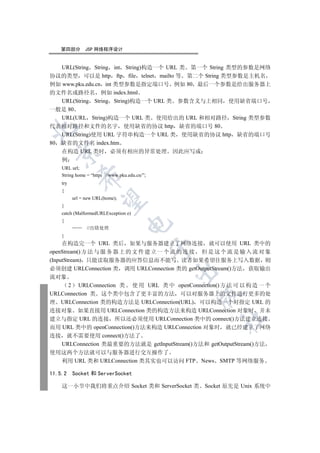 第四部分        JSP 网络程序设计


    URL(String String int String)构造一个 URL 类 第一个 String 类型的参数是网络
协议的类型 可以是 http ftp file telnet mailto 等 第二个 String 类型参数是主机名
例如 www.pku.edu.cn int 类型参数是指定端口号 例如 80 最后一个参数是给出服务器上
的文件名或路径名 例如 index.html
   URL(String String String)构造一个 URL 类 参数含义与上相同 使用缺省端口号
一般是 80
   URL(URL String)构造一个 URL 类 使用给出的 URL 和相对路径 String 类型参数
代表相对路径和文件的名字 使用缺省的协议 http 缺省的端口号 80


   URL(String)使用 URL 字符串构造一个 URL 类 使用缺省的协议 http 缺省的端口号
80 缺省的文件名 index.htm
   在构造 URL 类时 必须有相应的异常处理 因此应写成
  

    例
    URL url;
    String home = “http   //www.pku.edu.cn/”;
             

    try
    {
          url = new URL(home);
              

    }
    catch (MalformedURLException e)
    {
                                    

                //出错处理
    }
     在构造完一个 URL 类后 如果与服务器建立了网络连接 就可以使用 URL 类中的
                                                

openStream() 方 法 与 服 务 器 上 的 文 件 建 立 一 个 流 的 连 接 但 是 这 个 流 是 输 入 流 对 象
(InputStream) 只能读取服务器的应答信息而不能写 读者如果希望往服务上写入数据 则
必须创建 URLConnection 类 调用 URLConnection 类的 getOutputStream()方法 获取输出
                                                

流对象
        2 URLConnection 类 使 用 URL 类 中 openConnection() 方 法 可 以 构 造 一 个
URLConnection 类 这个类中包含了更丰富的方法 可以对服务器上的文件进行更多的处
                                                    

理 URLConnection 类的构造方法是 URLConnection(URL) 可以构造一个对指定 URL 的
连接对象 如果直接用 URLConnection 类的构造方法来构造 URLConnection 对象时 并未
                                                        	

建立与指定 URL 的连接 所以还必须使用 URLConnection 类中的 connect()方法建立连接
而用 URL 类中的 openConnection()方法来构造 URLConnection 对象时 就已经建立了网络
连接 就不需要使用 connect()方法了
     URLConnection 类最重要的方法就是 getInputStream()方法和 getOutputStream()方法
使用这两个方法就可以与服务器进行交互操作了
  利用 URL 类和 URLConnection 类其实也可以访问 FTP              News SMTP 等网络服务

11.5.2    Socket 和 ServerSocket

    这一小节中我们将重点介绍 Socket 类和 ServerSocket 类 Socket 原先是 Unix 系统中
 