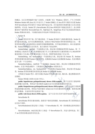 第 11 章   JSP 网络程序开发


的概念 以后在网络编程中被广泛使用 并被推广到了 Windows 系统中 产生了所谓的
Windows Socket API Java 语言中也引入了 Socket 的概念 在 Java 程序中我们可以把 Socket
类和 ServerSocket 类分别用于 Client 端和 Server 端 在任意的两台机器间建立点对点的连
接(PTP) 可以说 Socket 类与 ServerScoket 类是 Java 网络类库中最底层的类了 表示网络
服务客户端的类如 NewworkClient 类 FtpClient 类 SmtpClient 类无不是直接或者间接从
Socket 类继承而来的 下面我们就来介绍这两个类的使用方法

   Socket 类


  Socket 类用在用户端 用户通过构造一个 Socket 类来建立与服务器的连接 Socket 连
接可以是流连接 也可以是数据报连接 这取决于构造 Socket 类时使用的构造方法 一般
使用的流连接 流连接的优点是能所有数据都能准确 有序地送到接收方 缺点是速度较
  

慢 Socket 类的构造方法有很多 最主要的有下面这四种
  Socket(String int)构造一个连接指定主机 指定端口的数据流类型的 Socket 第一个
参数指定主机的名字 第二个参数指定端口号 什么服务就用什么服务的端口号 例如 HTTP
         

服务的端口号为 80 FTP 服务的端口号为 21 NNTP 服务的端口号为 119
  Socket(String int boolean)构造一个连接指定主机 指定端口的 Socket 类 boolean
类型的参数用来设置 Socket 对象的类型 是数据流 Socket 还是数据报 Socket 其余参数的
          

意义与第一个方法相同
    Socket(InetAddress int)构造一个连接指定 Internet 地址 指定端口的数据流类型的
                        

Socket 在这个构造函数中 主机地址以 InetAddress 对象来表示
    Socket(InetAddress int boolean)构造一个连接指定 Internet 地址 指定端口的 Socket
类 boolean 类型的参数用来设置是流 Socket 还是数据报 Socket
                               

    在构造完 Socket 类后 就可以通过 Socket 类来建立输入流 输出流 通过数据流来传
送数据
  Socket 类的最主要的方法如下所示
                                       

  public InputStream getInputStream() throws IOException; 这个方法用于获取网络
连接的输入流对象 利用这个流对象的 read()方法可以读取服务端的应答信息
  public OutputStream getOutputStream() throws IOException; 这个方法用于获取网
                                              

络连接的输出流对象 利用这个流对象的 write()方法可以往服务端写入数据 服务端会解
析这些数据 并返回应答信息到客户端
  public void close() throws IOException; 这个方法可以关闭当前的 Socket 连接
                                                       	


   ServerSocket 类

    ServerSocket 类用在服务器端 接收用户端传送的数据 ServerSocket 类主要的构造方
法有如下两种
    ServerSocket(int)在指定端口上构造一个 ServerSocket 类 唯一的参数指定监听的端口
号
    ServerSocket(int int)在指定端口上构造一个 ServerSocket 类 并进入监听状态 第二
个 int 类型的参数是监听时间长度
 