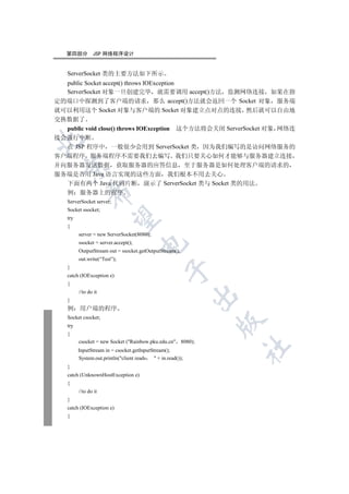 第四部分         JSP 网络程序设计


   ServerSocket 类的主要方法如下所示
  public Socket accept() throws IOException
  ServerSocket 对象一旦创建完毕 就需要调用 accept()方法 监测网络连接 如果在指
定的端口中探测到了客户端的请求 那么 accept()方法就会返回一个 Socket 对象 服务端
就可以利用这个 Socket 对象与客户端的 Socket 对象建立点对点的连接 然后就可以自由地
交换数据了
  public void close() throws IOException 这个方法将会关闭 ServerSocket 对象 网络连
接会强行中断


  在 JSP 程序中 一般很少会用到 ServerSocket 类 因为我们编写的是访问网络服务的
客户端程序 服务端程序不需要我们去编写 我们只要关心如何才能够与服务器建立连接
并向服务器发送数据 获取服务器的应答信息 至于服务器是如何处理客户端的请求的
  

服务端是否用 Java 语言实现的这些方面 我们根本不用去关心
  下面有两个 Java 代码片断 演示了 ServerSocket 类与 Socket 类的用法
             

  例 服务器上的程序
   ServerSocket server;
   Socket ssocket;
              

   try
   {
         server = new ServerSocket(8080);
         ssocket = server.accept();
                                      

         OutputStream out = ssocket.getOutputStream();
         out.write(“Test”);
   }
                                                  

   catch (IOException e)
   {
         //to do it
                                                              

   }
   例     用户端的程序
   Socket csocket;
                                                              

   try
   {
         csocket = new Socket (Rainbow.pku.edu.cn 8080);
                                                                  	

         InputStream in = csocket.getInputStream();
         System.out.println(client reads    + in.read());
   }
   catch (UnknownHostException e)
   {
         //to do it
   }
   catch (IOException e)
   {
 