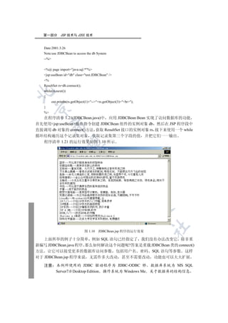 第一部分         JSP 技术与 J2EE 技术


   Date:2001.3.26
   Note:use JDBCBean to access the db System
   --%


   %@ page import=java.sql.*%
   jsp:useBean id=db class=test.JDBCBean /
   %
   ResultSet rs=db.connect();
   while(rs.next())


   {
          out.println(rs.getObject(1)+--+rs.getObject(3)+br);
   }
 

   %
  在程序清单 1.21(JDBCBean.java)中 应用 JDBCBean Bean 实现了访问数据库的功能
首先使用jsp:useBean操作指令创建 JDBCBean 组件的实例对象 db 然后在 JSP 程序段中
             

直接调用 db 对象的 connect()方法 获取 ResultSet 接口的实例对象 rs 接下来使用一个 while
循环结构遍历这个记录集对象 获取记录集第三个字段的值                                             并把它们一一输出
  程序清单 1.21 的运行效果如图 1.10 所示
              
                                     
                                                 
                                                             
                                                                       
                                                                          	

                                 图 1.10    JDBCBean.jsp 程序的运行效果

   上面所举的例子十分简单 例如 SQL 语句已经指定了 我们没有办法改变它 除非重
新编写 JDBCBean.java 程序 那么如何解决这个问题呢?答案是重载 JDBCBean 类的 connect()
方法 让它可以接受更多的数据库访问参数 包括用户名 密码 SQL 语句等参数 这样
对于 JDBCBean.jsp 程序来说 无需作多大改动 甚至不需要改动 功能也可以大大扩展

   注意        本例所使用的 JDBC 驱动程序为 JDBC-ODBC 桥 数据库系统为 MS SQL
             Server7.0 Desktop Edition 操作系统为 Windows Me 关于数据库的结构信息
 
