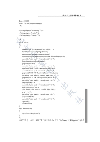 第 11 章   JSP 网络程序开发


Date 2001.4.8
Note Use smtp service to send mail
--%


%@page import=sun.net.smtp.* %
%@page import=java.io.* %
%@page import=java.net.* %


%


Socket csocket;
try
{


       csocket = new Socket (Rainbow.pku.edu.cn 25);
       InputStream is=csocket.getInputStream();
       OutputStream os=csocket.getOutputStream();
           

       BufferedReader in=new BufferedReader(new InputStreamReader(is));
       out.println(client reads-- +in.readLine()+br);
       PrintStream ps=new PrintStream(os);
            

       ps.println(HELO);
       out.println(client reads-- +in.readLine()+br);
       ps.println(MAIL FROM fancyrainbow@263.net);
                                     

       out.println(client reads-- +in.readLine()+br);
       ps.println(RCPT TO Rainbow@Rainbow.pku.edu.cn);
       out.println(client reads-- +in.readLine()+br);
                                                

       ps.println(RCPT TO fancy@Rainbow.pku.edu.cn);
       out.println(client reads-- +in.readLine()+br);
       ps.println(DATA);
                                                            

       out.println(client reads-- +in.readLine()+br);
       ps.println(Hello World!);
       //out.println(client reads-- +in.readLine()+br);
       ps.println(.);
                                                                  

       out.println(client reads-- +in.readLine()+br);
       ps.println(QUIT);
       out.println(client reads-- +in.readLine()+br);
                                                                           	

       //ps.close();
       csocket.close();
}
catch (Exception fe)
{
       out.println(fe.getMessage());
}
%
在程序清单 11.6 中 实现了我们原来的构想 使用 PrintStream 对象的 println()方法发
 