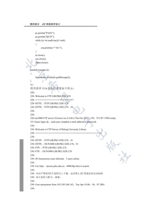 第四部分          JSP 网络程序设计


       ps.println(PASV);
       ps.println(QUIT);
       while ((c=in.readLine())!=null)
       {
             out.println(c+br);
       }
       in.close();
       out.close();
       client.close();


}
catch(Exception fe)
{


       System.out.println(fe.getMessage());
}
%
           

程序清单 11.6 的运行效果如下所示
220-
220- Welcome to FTP.LIB.PKU.EDU.CN
            

220- =============================
220- HTTP //FTP.LIB.PKU.EDU.CN
220- HTTP       //FTP.LIB.PKU.EDU.CN 81
                                      

220-
220-
220 sun3000 FTP server (Version wu-2.6.0(1) Thu Oct 28 12            59   35 CST 1999) ready.
                                                  

331 Guest login ok send your complete e-mail address as password.
230-
230- Welcome to FTP Server of Peking University Library
                                                              

230- ==================================================
230-
230- HTTP       //FTP.LIB.PKU.EDU.CN 81
230- HTTP       //SUN3000.LIB.PKU.EDU.CN 81
                                                                           

230- FTP      //FTP.LIB.PKU.EDU.CN
230- FTP      //SUN3000.LIB.PKU.EDU.CN
230-
                                                                                      	

230- 40 Anonymous users allowed           3 users online.
230-
230- Use http        //pccms.pku.edu.cn   8000/ftps.htm to search.
230-
230- 本站严禁使用5个进程以上下载 违者禁止其C类地址的访问权限
230- 请大家给与配合 谢谢
230-
230- User anonymous from 162.105.106.162            Tue Apr 10 08    54   07 2001
230-
 