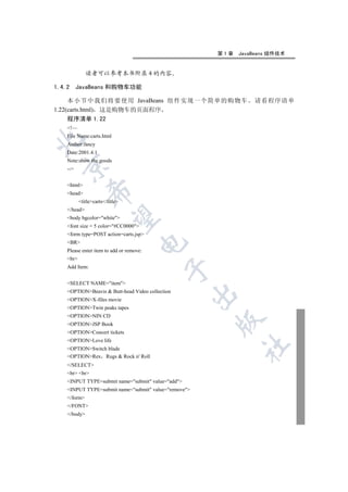 第1章   JavaBeans 组件技术


              读者可以参考本书附录 4 的内容

1.4.2     JavaBeans 和购物车功能

     本小节中我们将要使用 JavaBeans 组件实现一个简单的购物车                           请看程序清单
1.22(carts.html) 这是购物车的页面程序
     程序清单 1.22
    !—
    File Name:carts.html


    Author:fancy
    Date:2001.4.1
    Note:show the goods
  

    --


    html
               

    head
           titlecarts/title
    /head
                

    body bgcolor=white
    font size = 5 color=#CC0000
    form type=POST action=carts.jsp
    BR
                                     

    Please enter item to add or remove:
    br
    Add Item:
                                            


    SELECT NAME=item
    OPTIONBeavis  Butt-head Video collection
                                                    

    OPTIONX-files movie
    OPTIONTwin peaks tapes
    OPTIONNIN CD
                                                       

    OPTIONJSP Book
    OPTIONConcert tickets
    OPTIONLove life
                                                             	

    OPTIONSwitch blade
    OPTIONRex Rugs  Rock n' Roll
    /SELECT
    br br
    INPUT TYPE=submit name=submit value=add
    INPUT TYPE=submit name=submit value=remove
    /form
    /FONT
    /body
 