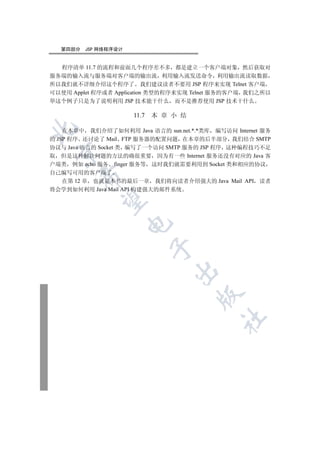 第四部分   JSP 网络程序设计


  程序清单 11.7 的流程和前面几个程序差不多 都是建立一个客户端对象 然后获取对
服务端的输入流与服务端对客户端的输出流 利用输入流发送命令 利用输出流读取数据
所以我们就不详细介绍这个程序了 我们建议读者不要用 JSP 程序来实现 Telnet 客户端
可以使用 Applet 程序或者 Application 类型的程序来实现 Telnet 服务的客户端 我们之所以
举这个例子只是为了说明利用 JSP 技术能干什么 而不是推荐使用 JSP 技术干什么

                      11.7 本 章 小 结


    在本章中 我们介绍了如何利用 Java 语言的 sun.net.*.*类库 编写访问 Internet 服务
的 JSP 程序 还讨论了 Mail FTP 服务器的配置问题 在本章的后半部分 我们结合 SMTP
协议与 Java 语言的 Socket 类 编写了一个访问 SMTP 服务的 JSP 程序 这种编程技巧不足
 

取 但是这种解决问题的方法的确很重要 因为有一些 Internet 服务还没有对应的 Java 客
户端类 例如 echo 服务 finger 服务等 这时我们就需要利用到 Socket 类和相应的协议
自己编写可用的客户端了
       

  在第 12 章 也就是本书的最后一章 我们将向读者介绍强大的 Java Mail API 读者
将会学到如何利用 Java Mail API 构建强大的邮件系统
        
                      
                          
                                
                                       
                                             	
 