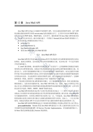第 12 章 Java Mail API


  Java Mail API 是 Sun 公司最新开发的邮件 API 可以完成复杂的邮件处理 这个 API
的功能比我们前面所介绍的 sun.net.smtp 包的功能强大多了 它不但可以访问 SMTP 服务
而且可以访问 POP3 服务 IMAP 服务 在本章中 我们将要介绍 Java Mail API 的基本知


识 当读者学完本章以后 就可以独自建立一个类似于 freemail.263.net 的邮件系统接口了
   本章需要重点掌握的内容如下所示
     javax.mail 包
 

     javax.mail.internet 包
      Sun Protocol Privider API
      使用 Java Mail API 访问 Mail 服务器
        


                      12.1   Java Mail API 简介
         

   Java Mail API 的开发是 Sun 公司为 Java 程序开发者提供公用 API 框架的持续努力的良
好例证 提倡公用框架 反对受限于特定供应商的解决方案 充分预示着一个日益开放的
开发环境的建立
                       

  在 email 通讯领域 面向最终应用的开发者 以及用户 已经能够购买到最适合他们
使用的公用 API 框架实现 而低层开发者能够提供有效访问特定邮件服务的解决方案 其
意义在于 小型开发组能够集中精力于开发高性能的客户端邮件软件 而为它提供不同邮
                               

件环境下的支持则变得相当容易;大型开发组织则侧重于为新开发的企业级邮件服务提供
公用的访问支持 并由此获得丰富的应用软件支持 最大的赢家是信息系统用户 它能够
按照要求 性能 投资等 方便地集成由不同厂商提供的产品和方案
                                      

  开发高度可重用的开放 API 框架的关键之一在于强调抽象接口技术 即在支持现有标
准的基础上 支持未来可能的扩展 Java Mail API 体现了这一思想 Sun 公司和其它开发
                                                

商正在为大多数现有的公用邮件服务系统标准和邮件协议提供缺省实现和工具 已经可用
的支持至少包括 POP3 SMTP IMAP 等邮件协议
  Java Mail API 的结构本身证明了它的开发者的基本目标之一  软件开发的工作量应
                                                  	

该取决于应用程序本身的复杂程度以及开发者所要求的控制程度 换句话说 Java Mail API
尽可能地保持简单 本章的示例程序充分说明了这一点 乍看起来 Java Mail API 所拥有
的类总数以及类之间的关系可能让人误解为需要漫长的学习时间 实际上 一旦正式开始
使用 你就会发现该 API 不失为在应用程序中加入健壮的邮件/通讯支持的简单工具
    Java Mail API 包括的类数量远远大于此处涉及的类数量 但是核心类却不多 如下所示
    javax.mail.Session Session 类是 Java Mail API 最高层入口类 它最常用的方法用于为
不同邮件协议控制和装载 SPI 即 Service Provider Implementation 译为服务提供接口
如 Store 类(代表邮箱)是通过 Session 类获得的
 