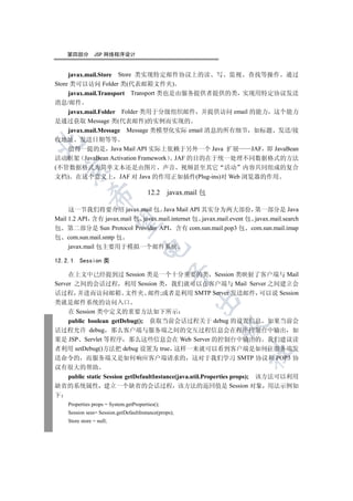 第四部分        JSP 网络程序设计


     javax.mail.Store Store 类实现特定邮件协议上的读 写 监视 查找等操作 通过
Store 类可以访问 Folder 类(代表邮箱文件夹)
     javax.mail.Transport Transport 类也是由服务提供者提供的类 实现用特定协议发送
消息/邮件
   javax.mail.Folder Folder 类用于分级组织邮件 并提供访问 email 的能力 这个能力
是通过获取 Message 类(代表邮件)的实例而实现的
   javax.mail.Message Message 类模型化实际 email 消息的所有细节 如标题 发送/接
收地址 发送日期等等


   值得一提的是 Java Mail API 实际上依赖于另外一个 Java 扩展       JAF 即 JavaBean
活动框架 JavaBean Activation Framework JAF 的目的在于统一处理不同数据格式的方法
(不管数据格式为简单文本还是由图片 声音 视频甚至其它 活动 内容共同组成的复合
  

文档) 在这个意义上 JAF 对 Java 的作用正如插件(Plug-ins)对 Web 浏览器的作用

                                        12.2 javax.mail 包
             


     这一节我们将要介绍 javax.mail 包 Java Mail API 其实分为两大部份 第一部分是 Java
Mail 1.2 API 含有 javax.mail 包 javax.mail.internet 包 javax.mail.event 包 javax.mail.search
              

包 第二部分是 Sun Protocol Provider API 含有 com.sun.mail.pop3 包 com.sun.mail.imap
包 com.sun.mail.smtp 包
     javax.mail 包主要用于模拟一个邮件系统
                                     


12.2.1   Session 类
                                                 

     在上文中已经提到过 Session 类是一个十分重要的类 Session 类映射了客户端与 Mail
Server 之间的会话过程 利用 Session 类 我们就可以在客户端与 Mail Server 之间建立会
话过程 并进而访问邮箱 文件夹 邮件;或者是利用 SMTP Server 发送邮件 可以说 Session
                                                       

类就是邮件系统的访问入口
     在 Session 类中定义的重要方法如下所示
     public boolean getDebug(); 获取当前会话过程关于 debug 的设置信息 如果当前会
                                                            

话过程允许 debug 那么客户端与服务端之间的交互过程信息会在程序控制台中输出 如
果是 JSP Servlet 等程序 那么这些信息会在 Web Server 的控制台中输出的 我们建议读
者利用 setDebug()方法把 debug 设置为 true 这样一来就可以看到客户端是如何往服务端发
                                                                   	

送命令的 而服务端又是如何响应客户端请求的 这对于我们学习 SMTP 协议和 POP3 协
议有很大的帮助
     public static Session getDefaultInstance(java.util.Properties props); 该方法可以利用
缺省的系统属性 建立一个缺省的会话过程 该方法的返回值是 Session 对象 用法示例如
下
    Properties props = System.getProperties();
    Session sess= Session.getDefaultInstance(props);
    Store store = null;
 