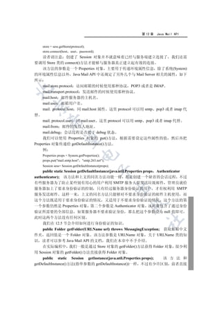 第 12 章   Java Mail API


    store = sess.getStore(protocol);
    store.connect(host user password);
   读者请注意 创建了 Session 对象并不就意味着已经与服务端建立连接了 我们还需
要调用 Store 类的 connect()方法才能够与服务器真正建立起有效的连接
   该方法的参数是一个 Properties 对象 主要用于传递环境属性信息 除了系统(System)
的环境属性信息以外 Java Mail API 中还规定了另外几个与 Mail Server 相关的属性 如下
所示
   mail.store.protocol 访问邮箱的时候使用那种协议 POP3 或者是 IMAP


   mail.transport.protocol 发送邮件的时候使用那种协议
   mail.host 邮件服务器的主机名
   mail.user 邮箱用户名
    

   mail. protocol.host 同 mail.host 属性 这里 protocol 可以用 smtp pop3 或者 imap 代
替
     mail. protocol.user 同 mail.user 这里 protocol 可以用 smtp pop3 或者 imap 代替
             

     mail.from 邮件的发信人地址
     mail.debug 会话过程是否处于 debug 状态
     我们可以使用 Properties 对象的 put()方法 根据需要设定这些属性的值 然后再把
              

Properties 对象传递给 getDefaultInstance()方法
    例
                                    

    Properties props = System.getProperties();
    props.put(mail.smtp.host smtp.263.net);
    Session sess= Session.getDefaultInstance(props);
                                                  

    public static Session getDefaultInstance(java.util.Properties props Authenticator
authenticator); 该方法和上文的同名方法功能一样 都是创建一个缺省的会话过程 不过
有些服务器为了防止某些别有用心的用户利用 SMTP 服务大量发送垃圾邮件 管理员就给
                                                       

服务器加上了要求身份验证的控制 只有经过服务器身份验证的用户 才有权利用 SMTP
服务发送邮件 这样一来 上文的同名方法只能够对不要求身份验证的邮件主机使用 而
这个方法既适用于要求身份验证的情况 又适用于不要求身份验证的情况 这个方法的第
                                                         

一个参数仍然是 Properties 对象 第二个参数是 Authenticator 对象 该对象包含了通过身份
验证所需要的全部信息 如果服务器不要求验证身份 那么把这个参数设为 null 值即可
此时这两个方法没有任何区别
                                                                  	

    我们在 12.5 节会介绍如何进行身份验证的知识
    public Folder getFolder(URLName url) throws MessagingException; 获取邮箱中文
件夹 返回值是一个 Folder 对象 该方法参数是 URLName 对象 关于 URLName 类的知
识 读者可以参考 Java Mail API 的文档 我们在本章中不予介绍
    在实际编程中 我们一般是通过 Store 对象的 getFolder()方法获得 Folder 对象 很少利
用 Session 对象的 getFolder()方法直接获得 Folder 对象
    public static Session getInstance(java.util.Properties props);  该 方 法 和
getDefaultInstance()方法(指单参数的 getDefaultInstance())一样 不过有少许区别 前者直接
 