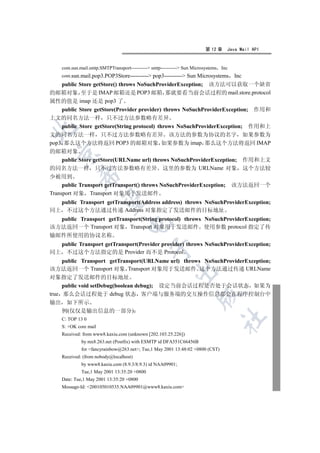 第 12 章    Java Mail API


    com.sun.mail.smtp.SMTPTransport---------- smtp---------- Sun Microsystems Inc
    com.sun.mail.pop3.POP3Store---------- pop3---------- Sun Microsystems           Inc
    public Store getStore() throws NoSuchProviderException; 该方法可以获取一个缺省
的邮箱对象 至于是 IMAP 邮箱还是 POP3 邮箱 那就要看当前会话过程的 mail.store.protocol
属性的值是 imap 还是 pop3 了
    public Store getStore(Provider provider) throws NoSuchProviderException; 作用和
上文的同名方法一样 只不过方法参数略有差异
    public Store getStore(String protocol) throws NoSuchProviderException; 作用和上


文的同名方法一样 只不过方法参数略有差异 该方法的参数为协议的名字 如果参数为
pop3 那么这个方法将返回 POP3 的邮箱对象 如果参数为 imap 那么这个方法将返回 IMAP
的邮箱对象
  

     public Store getStore(URLName url) throws NoSuchProviderException; 作用和上文
的同名方法一样 只不过方法参数略有差异 这里的参数为 URLName 对象 这个方法较
            

少被用到
     public Transport getTransport() throws NoSuchProviderException; 该方法返回一个
Transport 对象 Transport 对象用于发送邮件
             

  public Transport getTransport(Address address) throws NoSuchProviderException;
同上 不过这个方法通过传递 Address 对象指定了发送邮件的目标地址
  public Transport getTransport(String protocol) throws NoSuchProviderException;
                                   

该方法返回一个 Transport 对象 Transport 对象用于发送邮件 使用参数 protocol 指定了传
输邮件所使用的协议名称
  public Transport getTransport(Provider provider) throws NoSuchProviderException;
                                              

同上 不过这个方法指定的是 Provider 而不是 Protocol
     public Transport getTransport(URLName url) throws NoSuchProviderException;
该方法返回一个 Transport 对象 Transport 对象用于发送邮件 这个方法通过传递 URLName
                                                         

对象指定了发送邮件的目标地址
     public void setDebug(boolean debug); 设定当前会话过程是否处于会话状态 如果为
true 那么会话过程处于 debug 状态 客户端与服务端的交互操作信息都会在程序控制台中
                                                                     

输出 如下所示
     例(仅仅是输出信息的一部分)
                                                                                	

    C: TOP 13 0
    S: +OK core mail
    Received: from www8.kaxiu.com (unknown [202.103.25.226])
             by mx8.263.net (Postfix) with ESMTP id DFA551C66456B
             for fancyrainbow@263.net; Tue,1 May 2001 13:48:02 +0800 (CST)
    Received: (from nobody@localhost)
             by www8.kaxiu.com (8.9.3/8.9.3) id NAA09901;
             Tue,1 May 2001 13:35:20 +0800
    Date: Tue,1 May 2001 13:35:20 +0800
    Message-Id: 200105010535.NAA09901@www8.kaxiu.com
 