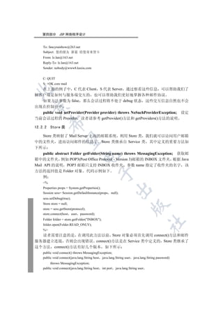 第四部分        JSP 网络程序设计


    To: fancyrainbow@263.net
    Subject: 您的朋友 新蓝 给您寄来贺卡
    From: lz.lan@163.net
    Reply-To: lz.lan@163.net
    Sender: nobody@www8.kaxiu.com


    C: QUIT
    S: +OK core mail
  在上面的例子中 C 代表 Client S 代表 Server 通过察看这些信息 可以帮助我们了


解客户端是如何与服务端交互的 也可以帮助我们更好地掌握各种邮件协议
  如果方法参数为 false 那么会话过程将不处于 debug 状态 这些交互信息自然也不会
  

出现在控制台中
  public void setProvider(Provider provider) throws NoSuchProviderException; 设定
当前会话过程的 Provider 读者请参考 getProvider()方法和 getProviders()方法的说明
              

12.2.2   Store 类

  Store 类映射了 Mail Server 上面的邮箱系统 利用 Store 类 我们就可以访问用户邮箱
               

中的文件夹 进而访问邮件的信息了 Store 类继承自 Service 类 其中定义的重要方法如
下所示
     public abstract Folder getFolder(String name) throws MessagingException; 获取邮
                                     

箱中的文件夹 例如 POP3(Post Office Protocol - Version 3)邮箱的 INBOX 文件夹 根据 Java
Mail API 的说明 POP3 邮箱只支持 INBOX 收件夹 参数 name 指定了收件夹的名字 该
方法的返回值是 Folder 对象 代码示例如下
                                                  

     例
    %
    Properties props = System.getProperties();
                                                               

    Session sess= Session.getDefaultInstance(props null);
    sess.setDebug(true);
    Store store = null;
                                                                            

    store = sess.getStore(protocol);
    store.connect(host user password);
    Folder folder = store.getFolder(INBOX);
                                                                                   	

    folder.open(Folder.READ_ONLY);
    %
  读者需要注意的是 在调用此方法以前 Store 对象必须首先调用 connect()方法和邮件
服务器建立连接 否则会出现错误 connect()方法是在 Service 类中定义的 Store 类继承了
这个方法 connect()方法有好几个版本 如下所示
    public void connect() throws MessagingException;
    public void connect(java.lang.String host java.lang.String user java.lang.String password)
         throws MessagingException;
    public void connect(java.lang.String host   int port   java.lang.String user
 