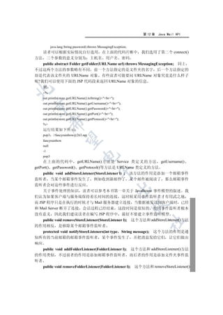 第 12 章   Java Mail API


           java.lang.String password) throws MessagingException;
   读者可以根据实际情况自行选用 在上面的代码片断中 我们选用了第二个 connect()
方法 三个参数的意义分别为 主机名 用户名 密码
   public abstract Folder getFolder(URLName url) throws MessagingException; 同上
不过这两个方法的参数略有不同 前一个方法指定的是文件夹的名字 后一个方法指定的
却是代表该文件夹的 URLName 对象 有些读者可能要问 URLName 对象究竟是什么样子
呢?我们可以使用下面的 JSP 代码段来返回 URLName 对象的信息
   例


    %
    out.println(store.getURLName().toString()+br);
    out.println(store.getURLName().getUsername()+br);
  

    out.println(store.getURLName().getPassword()+br);
    out.println(store.getURLName().getPort()+br);
    out.println(store.getURLName().getProtocol()+br);
              

    %
    运行结果如下所示
    pop3     //fancyrainbow@263.net
               

    fancyrainbow
    null
    -1
                                      

    pop3
     在上面的代码中 getURLName()方法是 Service 类定义的方法 getUsername()
getPort() getPassword() getProtocol()等方法是 URLName 类定义的方法
                                                 

    public void addStoreListener(StoreListener l) ; 该方法的作用是添加一个邮箱事件
监听者 当某个邮箱事件发生了 例如收到新邮件了 某个邮件被阅读了 那么邮箱事件
监听者会对这些事件进行反应
                                                            

    关于事件处理的知识 读者可以参考本书第一章关于 JavaBeans 事件模型的叙述 我
们认为如果客户端与服务端保持着长时间的连接 这时候采用事件监听者才有用武之地
而 JSP 程序只是在执行的时候才与 Mail 服务器建立连接 当数据被发送到客户端时 已经
                                                                   

和 Mail Server 断开了连接 会话过程已经结束 这段时间是很短的 使用事件监听者根本
没有意义 因此我们建议读者在编写 JSP 程序中 最好不要建立事件监听模型
    public void removeStoreListener(StoreListener l); 这个方法和 addStoreListener()方法
                                                                        	

的作用相反 是移除某个邮箱事件监听者
   protected void notifyStoreListeners(int type String message); 这个方法的作用是通
知所有的当前邮箱的邮箱事件监听者 某个事件发生了 并把消息发给它们 让它们做出
响应
   public void addFolderListener(FolderListener l); 这个方法和 addStoreListener()方法
的作用类似 不过前者的作用是添加邮箱事件监听者 而后者的作用是添加文件夹事件监
听者
   public void removeFolderListener(FolderListener l); 这个方法和 removeStoreListener()
 