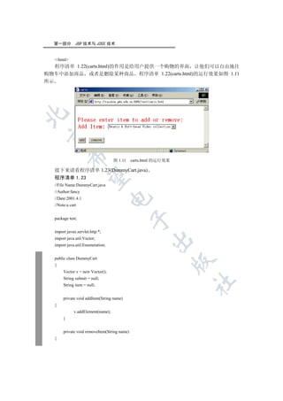 第一部分        JSP 技术与 J2EE 技术


  /html
   程序清单 1.22(carts.html)的作用是给用户提供一个购物的界面 让他们可以自由地往
购物车中添加商品 或者是删除某种商品 程序清单 1.22(carts.html)的运行效果如图 1.11
所示

 
            

                                   图 1.11     carts.html 的运行效果

  接下来请看程序清单 1.23(DummyCart.java)
             

  程序清单 1.23
  //File Name:DummyCart.java
  //Author:fancy
                                   

  //Date:2001.4.1
  //Note:a cart


  package test;
                                               


  import javax.servlet.http.*;
  import java.util.Vector;
                                                       

  import java.util.Enumeration;


  public class DummyCart
                                                                 

  {
       Vector v = new Vector();
       String submit = null;
                                                                 	

       String item = null;


       private void addItem(String name)
  {
             v.addElement(name);
       }


       private void removeItem(String name)
  {
 