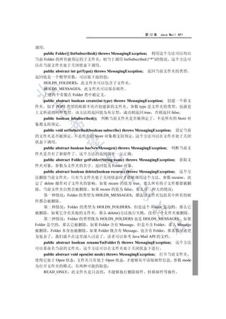 第 12 章   Java Mail API


调用
   public Folder[] listSubscribed() throws MessagingException; 利用这个方法可以列出
当前 Folder 的所有被预定的子文件夹 相当于调用 listSubscribed (“*”)的情况 这个方法可
以在当前文件夹处于关闭状态下调用
  public abstract int getType() throws MessagingException; 返回当前文件夹的类型
返回值是一个整型常数 可以取下面的值
  HOLDS_FOLDERS 此文件夹可以包含子文件夹
  HOLDS_MESSAGES 此文件夹可以保存邮件


  上述两个常数在 Folder 类中被定义
  public abstract boolean create(int type) throws MessagingException; 创建一个新文
件夹 似乎 POP3 类型的邮箱不允许创建新的文件夹 参数 type 是文件夹的类型 也就是
  

上文所说的两种类型 该方法的返回值为布尔型 成功则返回 true 否则返回 false
  public boolean isSubscribed(); 判断当前文件夹是否被预定了 不是所有的 Store 对
           

象都支持预定
     public void setSubscribed(boolean subscribe) throws MessagingException; 设定当前
的文件夹是否被预定 不是所有的 Store 对象都支持预定 这个方法可以在文件夹处于关闭
            

状态下调用
     public abstract boolean hasNewMessages() throws MessagingException; 判断当前文
件夹是否有了新邮件了 这个方法的返回值不一定正确
                             

     public abstract Folder getFolder(String name) throws MessagingException; 获取文
件夹对象 参数为文件夹的名字 返回值为 Folder 对象
     public abstract boolean delete(boolean recurse) throws MessagingException; 这个方
                                      

法删除当前文件夹 只有当文件夹处于关闭状态时才能够调用这个方法 参数 recurse 决
定了 delete 操作对子文件夹的影响 如果 recure 的值为 true 那么所有的子文件都要被删
除 当前文件夹自然会被删除 如果 recure 的值为 false 那么有三种大的情况
                                              

     第一种情况 Folder 的类型为 HOLDS_MESSAGES 那么该文件夹包括其中所有的邮
件都会被删除
     第二种情况 Folder 的类型为 HOLDS_FOLDERS 但是这个 Folder 是空的 那么它
                                                       

被删除 如果它含有其他的文件夹 那么 delete()方法执行失败 没有一个文件夹被删除
     第三种情况 Folder 的类型既为 HOLDS_FOLDERS 也是 HOLDS_MESSAGES 如果
                                                                	

Folder 是空的 那么它被删除 如果 Folder 含有 Message 但是不含 Folder 那么 Message
被删除 Folder 本身也被删除 如果 Folder 既含有 Message 也含有 Folder 那么情况就更
为复杂了 我们就不在这里深入讨论了 读者可以参考 Java Mail API 的文档
  public abstract boolean renameTo(Folder f) throws MessagingException; 这个方法
可以重命名当前的文件夹 这个方法可以在文件夹处于关闭状态下进行
  public abstract void open(int mode) throws MessagingException; 打开当前文件夹
使得它处于 Open 状态 文件夹只有处于 Open 状态 才能够从中读取邮件信息 参数 mode
为打开文件夹的模式 有两种可能的取值
  READ_ONLY 此文件夹是只读的 不能够执行删除邮件 转移邮件等操作
 