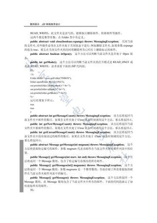第四部分       JSP 网络程序设计


    READ_WRITE      此文件夹是读写的 能够执行删除邮件 转移邮件等操作
   这两个都是整型常数 在 Folder 类中有定义
   public abstract void close(boolean expunge) throws MessagingException; 关闭当前
的文件夹 有些操作必须在文件夹处于关闭状态下进行 例如删除文件夹 如果参数 expunge
的值为 true 那么在关闭文件夹的同时将删除所有已经打上删除标记的邮件
   public abstract boolean isOpen(); 这个方法可以判断当前文件夹是否处于 Open 状
态
   public int getMode(); 这个方法可以判断当前文件夹的打开模式是 READ_ONLY 或


者是 READ_WRITE 读者请看下面的 JSP 代码段
   例
    %
  

    Folder folder = store.getFolder(INBOX);
    folder.open(Folder.READ_ONLY);
    out.println(folder.isSubscribed()+”br”);
             

    out.println(folder.isOpen()+br);
    out.println(folder.getMode()+br);
    %
              

    运行结果如下所示
    true
    true
                                     

    1
    public abstract int getMessageCount() throws MessagingException; 该方法将返回当
前文件夹中邮件的数目 如果在文件夹处于 Close 状态时刻调用这个方法 那么将返回-1
                                                 

    public int getNewMessageCount() throws MessagingException; 该方法将返回当前
文件夹中新邮件的数目 如果在文件夹处于 Close 状态时刻调用这个方法 那么将返回-1
    public int getUnreadMessageCount() throws MessagingException; 该方法将返回当
                                                 

前文件夹中没有阅读过的邮件的数目 如果在文件夹处于 Close 状态时刻调用这个方法
那么将返回-1
    public abstract Message getMessage(int msgnum) throws MessagingException; 这个
                                                       

方法将获取特定编号的邮件 参数 msgnum 代表该邮件在当前文件夹所有邮件列表中的位
置
                                                               	

    public Message[] getMessages(int start int end) throws MessagingException; 这个方
法将返回一个 Message 数组 包含了特定编号范围内的所有邮件
    public Message[] getMessages(int[] msgnums) throws MessagingException; 这个方
法将返回一个 Message 数组 参数 msgnums 是一个整型数组 里面存储了所需要提取的邮
件在当前文件夹邮件列表中的编号
    public Message[] getMessages() throws MessagingException; 这个方法将返回一个
Message 数组 此 Message 数组包含了当前文件夹中所有的邮件 下面的代码段演示了如
何获取所有的邮件
    例
 