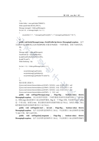 第 12 章    Java Mail API


    %
    Folder folder = store.getFolder(INBOX);
    folder.open(Folder.READ_ONLY);
    Message message[] = folder.getMessages();
    for (int i=0 n=message.length; in; i++)
    {
         out.println(i+1+ +message[i].getFrom()[0]+---+message[i].getSubject()+br);
    }
    %


  public void fetch(Message[] msgs FetchProfile fp) throws MessagingException; 这个
方法的作用是根据预定义的 FetchProfile 对象来 Prefetch 一个邮件数组 请看下面的代码
  例
  

    %
    Message msg[] = folder.getMessages();
    FetchProfile fp = new FetchProfile();
             

    fp.add(FetchProfile.Item.ENVELOPE);
    fp.add(X-mail);
    folder.fetch(msg fp);
              


    for (int i = 0; i  folder.getMessageCount(); i++)
    {
                                      

           out.println(msg[i].getFrom());
           out.println(msg[i].getSubject());
           out.println(msg[i].getHeader(X-mailer));
                                                   

    }
    %
    执行结果大致如下
                                                          

    [Ljavax.mail.internet.InternetAddress;@301b07c 您的朋友 sonia 给您寄来贺卡 null
    [Ljavax.mail.internet.InternetAddress;@239b07c 您的朋友 新蓝 给您寄来贺卡 null
    [Ljavax.mail.internet.InternetAddress;@2b1b07c 您的朋友 sonia 给您寄来贺卡 null
                                                                     

    [Ljavax.mail.internet.InternetAddress;@d55b07c 五一快乐 null
    public void setFlags(Message[] msgs Flags flag boolean value) throws
MessagingException; 该方法的作用是给一个邮件数组里面所有的邮件都打上一样的标
                                                                                 	

记 参数 msgs 就是需要打上标记的邮件数组 flag 是一个 Flags 对象 代表邮件标记 value
是一个布尔值 如果为 true 那么数组里面所有的邮件都打这个标记 如果为 false 那么
邮件数组里面所有的邮件都不打上这个标记
     public void setFlags(int start  int end   Flags flag  boolean value) throws
MessagingException; 这个方法同样是给邮件打上标记 不过需要打上标记的邮件是从编
号 start 开始 编号 end 结束
     public void setFlags(int[] msgnums      Flags flag   boolean value) throws
MessagingException; 这个方法同样是给邮件打上标记 不过需要打上标记的邮件的编号
 