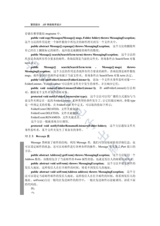 第四部分     JSP 网络程序设计


存储在整型数组 msgnums 中
     public void copyMessages(Message[] msgs Folder folder) throws MessagingException;
这个方法的作用是把一个邮件数组中所包含的邮件拷贝到另一个文件夹中
     public abstract Message[] expunge() throws MessagingException; 这个方法将删除所
有已经打上删除标记的邮件 返回值是被删除的邮件的数组
     public Message[] search(SearchTerm term) throws MessagingException; 这个方法的
作用是查找所有符合要求的邮件 查询范围是当前的文件夹 查询条件由 SearchTerm 对象
term 决定


     public     Message[]     search(SearchTerm term         Message[] msgs)   throws
MessagingException; 这个方法的作用是查找所有符合要求的邮件 查询范围是邮件数组
msgs 邮件数组中的邮件必须属于当前文件夹 查询条件由 SearchTerm 对象 term 决定
  

     public void addFolderListener(FolderListener l); 添加一个文件夹事件监听对象
FolderListener FolderListener 可以监听文件夹中发生的事件 并且响应它们
           

     public void removeFolderListener(FolderListener l); 和 addFolderListener()方法相
对 删除某个文件夹事件监听对象
  protected void notifyFolderListeners(int type); 这个方法可以用广播的方式通知与当
            

前文件夹绑定在一起的 FolderListener 某种类型的事件发生了 让它们做出响应 参数 type
是一些预定义的常数 在 FolderEvent 类中定义 可以取的值如下所示
  FolderEvent.CREATED 文件夹被创建
                              

  FolderEvent.DELETED 文件夹被删除
  FolderEvent.RENAMED 文件夹被改名
  这个方法一般被系统自行调用
                                       

  protected void notifyFolderRenamedListeners(Folder folder); 这个方法通知文件夹
事件监听者 某个文件夹发生了重命名的事件
                                                

12.2.5   Message 类

    Message 类映射了邮件的结构 利用 Message 类 我们可以读取邮件的详细信息 也
可以设定邮件的状态 还可以对邮件进行各种各样的操作 Message 类实现了 Part 接口的
                                                         

方法
    public abstract Address[] getFrom() throws MessagingException; 这个方法返回一个
                                                                   	

Address 数组 该数组包含了当前邮件的 Form 属性的值 也就是发信人的邮箱地址列表
    public abstract void setFrom() throws MessagingException; 这个方法不设定邮件的
发信人地址 这样收信人在打开邮件的时候 将看不到发信人的地址
    public abstract void setFrom(Address address) throws MessagingException; 这个方
法可以设定当前邮件邮件的发信人地址 这样收信人在打开邮件的时候 将看到发信人的
地址 setFrom()方法一般用在发送邮件的程序中 一般在发送邮件以前被调用 请看下面
的代码段
    例
    %
 
