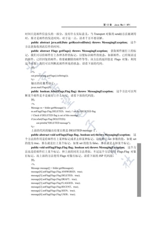 第 12 章   Java Mail API


时间只是邮件信息头的一部分 没有什么实际意义 当 Transport 对象的 send()方法被调用
时 那才是邮件的发送时间 对于这一点 读者千万不要误解
  public abstract java.util.Date getReceivedDate() throws MessagingException; 这个
方法获取收到此信件的时间
  public abstract Flags getFlags() throws MessagingException; 获取邮件被打上的标
记 我们可以给邮件打上各种各样的标记 以便标识邮件的状态 如新邮件 已经阅读过
的邮件 已经回复的邮件 将要被删除的邮件等等 该方法的返回值是 Flags 对象 利用
这个对象 我们可以判断此邮件所处的状态 请看下面的代码


  例
    %
    out.println(msg.getFlags().toString());
  

    %
    输出的结果类似于
    javax.mail.Flags@0
             

  public boolean isSet(Flags.Flag flag) throws MessagingException; 这个方法可以判
断某个邮件是不是被打上什么标记 请看下面的代码段
  例
              

    %
    Message m = folder.getMessage(1);
    m.setFlag(Flags.Flag.DELETED true); // set the DELETED flag
                                      

    // Check if DELETED flag is set of this message
    if (m.isSet(Flags.Flag.DELETED))
         out.println(DELETED message);
                                                

    %
  上面的代码的输出结果自然是 DELETED message 了
  public abstract void setFlags(Flags flag boolean set) throws MessagingException; 这
                                                       

个方法的作用是给邮件打上某种标记或者去掉某种标记 这依赖于 set 参数的值 如果 set
的值为 true 那么就是打上某个标记 如果 set 的值为 false 那么就是去掉某个标记
  public void setFlag(Flags.Flag flag boolean set) throws MessagingException; 这个方
                                                                  

法也是给邮件打上某个标记 和上面的同名方法类似 不过这个方法使用 Flags.Flag 对象
打标记 而上面的方法使用 Flags 对象打标记 请看下面的 JSP 代码段
  例
                                                                       	

    %
    Message message[] = folder.getMessages();
    message[6].setFlag(Flags.Flag.ANSWERED true);
    message[5].setFlag(Flags.Flag.DELETED true);
    message[4].setFlag(Flags.Flag.DRAFT true);
    message[3].setFlag(Flags.Flag.FLAGGED true);
    message[2].setFlag(Flags.Flag.RECENT true);
    message[1].setFlag(Flags.Flag.SEEN true);
    message[0].setFlag(Flags.Flag.USER true);
 