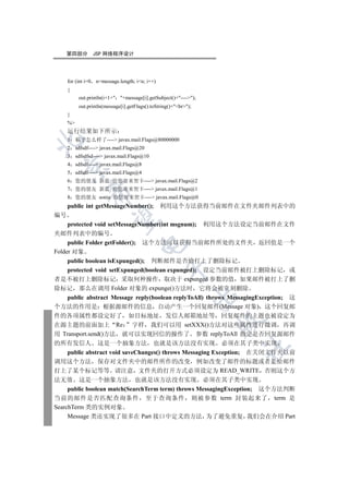 第四部分           JSP 网络程序设计




     for (int i=0   n=message.length; in; i++)
     {
           out.println(i+1+ +message[i].getSubject()+----);
           out.println(message[i].getFlags().toString()+br);
     }
     %
     运行结果如下所示
     1    稿子怎么样了---- javax.mail.Flags@80000000


     2    sdfsdf---- javax.mail.Flags@20
     3    sdfsdfsd---- javax.mail.Flags@10
     4    sdfsdf---- javax.mail.Flags@8
  

     5    sdfsdf---- javax.mail.Flags@4
     6    您的朋友 新蓝 给您寄来贺卡---- javax.mail.Flags@2
     7    您的朋友 新蓝 给您寄来贺卡---- javax.mail.Flags@1
               

     8    您的朋友 sonia 给您寄来贺卡---- javax.mail.Flags@0
     public int getMessageNumber(); 利用这个方法获得当前邮件在文件夹邮件列表中的
编号
                

     protected void setMessageNumber(int msgnum); 利用这个方法设定当前邮件在文件
夹邮件列表中的编号
     public Folder getFolder(); 这个方法可以获得当前邮件所处的文件夹 返回值是一个
                                       

Folder 对象
     public boolean isExpunged(); 判断邮件是否给打上了删除标记
                                                   

     protected void setExpunged(boolean expunged); 设定当前邮件被打上删除标记 或
者是不被打上删除标记 采取何种操作 取决于 expunged 参数的值 如果邮件被打上了删
除标记 那么在调用 Folder 对象的 expunge()方法时 它将会被立刻删除
                                                               

     public abstract Message reply(boolean replyToAll) throws MessagingException; 这
个方法的作用是 根据源邮件的信息 自动产生一个回复邮件(Message 对象) 这个回复邮
件的各项属性都设定好了 如目标地址 发信人邮箱地址等 回复邮件的主题也被设定为
                                                                   

在源主题的前面加上 Re 字样 我们可以用 setXXX()方法对这些属性进行微调 再调
用 Transport.send()方法 就可以实现回信的操作了 参数 replyToAll 指定是否回复源邮件
的所有发信人 这是一个抽象方法 也就是该方法没有实现 必须在其子类中实现
                                                                   	

     public abstract void saveChanges() throws Messaging Exception; 在关闭文件夹以前
调用这个方法 保存对文件夹中的邮件所作的改变 例如改变了邮件的标题或者是给邮件
打上了某个标记等等 请注意 文件夹的打开方式必须设定为 READ_WRITE 否则这个方
法无效 这是一个抽象方法 也就是该方法没有实现 必须在其子类中实现
     public boolean match(SearchTerm term) throws MessagingException; 这个方法判断
当前的邮件是否匹配查询条件 至于查询条件 则被参数 term 封装起来了 term 是
SearchTerm 类的实例对象
     Message 类还实现了很多在 Part 接口中定义的方法 为了避免重复 我们会在介绍 Part
 