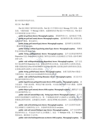 第 12 章   Java Mail API


接口时着重介绍这些方法

12.2.6   Part 接口

  Part 接口映射了邮件的信息结构 Part 接口中声明的方法在 Message 类中实现 也就
是说 当我们创建一个 Message 对象时 也能够使用在 Part 接口中声明的方法 Part 接口
中声明的重要方法如下所示
  public int getSize() throws MessagingException; 获取邮件的大小 返回值是字节数
  public int getLineCount() throws MessagingException; 返回邮件的行数 如果没有办


法获取这个数值 那么返回-1
  public String getContentType() throws MessagingException; 返回邮件文本的类型
一般返回值是 text/plain
  

     public boolean isMimeType(String mimeType) throws MessagingException; 判断邮
件是否所指定的 Mime Type
           

     public String getDisposition() throws MessagingException; 这个方法将返回邮件的
Disposition 信息 Disposition 信息描述了邮件是以何种方式送到收信人手里的 请参考 RFC
2183 文件
            

     public void setDisposition(String disposition) hrows MessagingException; 这个方法
用于设定邮件的 Disposition 信息 是通过附件的方式发送 还是以邮件正文的形式发送
参数可能取的值为 Part.ATTACHMENT 或者 Part.INLINE 前者指定邮件以附件的形式发送
                            

后者指定邮件以邮件正文的方式发送
     public String getFileName() throws MessagingException; 如果当前的 Part 对象是一
个附件的话 那么此方法可以获取附件所对应的文件名
                                     

     public void setFileName(String filename) throws MessagingException; 此方法可以
指定邮件的附件的文件名
     public InputStream getInputStream() throws IOException MessagingException; 此
                                              

方法返回一个输入流对象 利用这个输入流对象 可以流式地从邮件中读入数据 包括邮
件信息头和邮件正文等
     public Object getContent() throws IOException MessagingException; 利用这个方法
                                                       

可以返回邮件的正文
     public void setContent(Object obj String type) throws MessagingException; 这个方
                                                               	

法的作用是把数据写入邮件的正文 第一个参数就是需要写入到邮件正文的数据 第二个
参数指定邮件的类型 是普通的文本邮件 或者是 HTML 格式的邮件 还是其他类型的邮
件
     public void setText(String text) throws MessagingException; 这个方法的作用是把一
些文本数据写入到邮件的正文中 并把邮件的类型设为 text/plain
  public void setContent(Multipart mp) throws MessagingException; 这个方法同样是
设定邮件的正文 不过这次不是什么文本数据了 而是一个 Multipart 对象 关于 Multipart
类的知识 我们将在下文介绍
  public void writeTo(OutputStream os) throws IOException MessagingException; 指
 