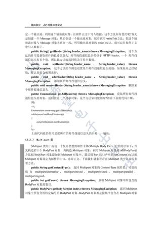第四部分       JSP 网络程序设计


定一个输出流 利用这个输出流对象 往邮件正文中写入数据 这个方法如何使用呢?首先
是创建一个 Message 对象 然后创建一个输出流对象 接着调用 writeTo()方法 把这个输
出流对象与 Message 对象关联在一起 利用输出流对象的 write()方法 就可以往邮件正文
中写入数据了
    public String[] getHeader(String header_name) throws MessagingException; 这个方
法的作用是获取邮件的投递信息头 邮件的投递信息头类似于 HTTP Header 一个 邮件投
递信息头有多个值 所以此方法的返回值为字符串数组
    public void setHeader(String header_name            String header_value) throws


MessagingException; 这个方法的作用是设置某个邮件投递信息头的值 如果原来已经赋
值 那么原值会被覆盖掉
    public void addHeader(String header_name            String header_value) throws
  

MessagingException; 添加新的邮件投递信息头
    public void removeHeader(String header_name) throws MessagingException 删除某
            

个邮件投递信息头
    public Enumeration getAllHeaders() throws MessagingException; 获取所有邮件投
递信息头的列表 返回值是一个枚举对象 这个方法如何使用呢?请看下面的代码片断
             

    例
    %
    Enumeration enum=msg.getAllHeaders();
                                    

    while(enum.hasMoreElements())
    {
         out.println(enum.nextElement());
                                            

    }
    %
    上面代码段的作用是把所有的邮件投递信息头的名称一一输出
                                                

12.2.7   Multipart 类

     Multipart 类用于构造一个复合类型的邮件主体(Multiple Body Part) 它的用法如下 首
                                                         

先构造若干个 BodyPart 对象 再构造 Multipart 对象 利用 Multipart 对象的 addBodyPart()
方法把 BodyPart 对象添加到 Multipart 对象中 最后用 Part 接口声明的 setContent()方法把
Multipart 对象设定为邮件的主体 亦即正文 下面我们就来看看在 Multipart 类中定义的重
                                                                  	

要方法
     public String getContentType(); 返回 Multipart 对象的 Content-Type 属性值 可能的
值 为 multipart/alternative      multipart/mixed   multipart/related multipart/parallel
multipart/signed
     public int getCount() throws MessagingException; 获取 Multipart 对象中所包含的
BodyPart 对象的数目
     public BodyPart getBodyPart(int index) throws MessagingException; 返回 Multipart
对象中所包含的特定编号的 BodyPart 对象 BodyPart 对象都是按顺序包含在 Multipart 对象
 