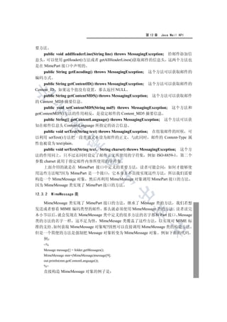 第 12 章   Java Mail API


要方法
    public void addHeaderLine(String line) throws MessagingException; 给邮件添加信
息头 可以使用 getHeader()方法或者 getAllHeaderLines()获取邮件的信息头 这两个方法也
是在 MimePart 接口中声明的
    public String getEncoding() throws MessagingException; 这个方法可以获取邮件的
编码方式
    public String getContentID() throws MessagingException; 这个方法可以获取邮件的
Content_ID 如果这个值没有设置 那么返回 NULL


   public String getContentMD5() throws MessagingException;   这个方法可以获取邮件
的 Content_MD5 摘要信息
     public void setContentMD5(String md5) throws MessagingException;   这个方法和
  

getContentMD5()方法的作用相反 是设定邮件的 Content_MD5 摘要信息
  public String[] getContentLanguage() throws MessagingException; 这个方法可以获
            

知在邮件信息头 Content-Language 所指定的语言信息
  public void setText(String text) throws MessagingException; 在组装邮件的时候 可
以利用 setText()方法把一段普通文本设为邮件的正文 与此同时 邮件的 Content-Type 属
             

性也被设为 text/plain
   public void setText(String text String charset) throws MessagingException; 这个方
法的作用同上 只不过还同时设定了邮件正文所使用的字符集 例如 ISO-8859-1 第二个
                                   

参数 charset 就用于指定邮件内容所使用的字符集
   上面介绍的就是在 MimePart 接口中定义的重要方法 读者可能会问 如何才能够使
用这些方法呢?因为 MimePart 是一个接口 它本身并不直接实现这些方法 所以我们需要
                                                

构造一个 MimeMessage 对象 然后再利用 MimeMessage 对象调用 MimePart 接口的方法
因为 MimeMessage 类实现了 MimePart 接口的方法
                                                

12.3.2   MimeMessage 类

  MimeMessage 类实现了 MimePart 接口的方法 继承了 Message 类的方法 我们若想
发送或者察看 MIME 编码类型的邮件 那么就必须使用 MimeMessage 类的方法 读者读完
                                                       

本小节以后 就会发现在 MimeMessage 类中定义的很多方法的名字都和 Part 接口 Message
类的方法的名字一样 这不足为怪 MimeMesage 类覆盖了这些方法 以实现对 MIME 标
                                                               	

准的支持 如何获取 MimeMessage 对象呢?固然可以直接调用 MimeMessage 类的构造方法
但是一个简便的方法是强制把 Message 对象转变为 MimeMessage 对象 例如下面的代码
    例
    %
    Message message[] = folder.getMessages();
    MimeMessage mm=(MimeMessage)message[9];
    out.println(mm.getContentLanguage());
    %
    直接构造 MimeMessage 对象的例子是
 