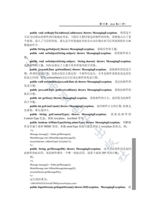 第 12 章   Java Mail API


  public void setReplyTo(Address[] addresses) throws MessagingException; 利用这个
方法可以指定此邮件的回复地址列表 当收信人想回复这封邮件的时候 设想他点击了某
个按钮 进入了写信的界面 那么这个回复地址列表会自动出现在此写信界面的收件人邮
箱地址栏中
  public String getSubject() throws MessagingException; 获取信件的主题
  public void setSubject(String subject) throws MessagingException; 设置邮件的主
题
  public void setSubject(String subject String charset) throws MessagingException;


设置邮件的主题 同时还指定了主题字符串所使用的字符集
  public java.util.Date getSentDate() throws MessagingException; 获取邮件的发送日
期 所谓的发送日期 是指由发信方指定的一个邮件信息头 并非是邮件系统发送这封信
  

的真正时间 利用 setSentDate()方法可以设定邮件的发送日期
    public void setSentDate(java.util.Date d) throws MessagingException; 设定此邮件的
            

发送日期
    public java.util.Date getReceivedDate() throws MessagingException; 获取此邮件的
收信日期
             

    public int getSize() throws MessagingException; 获取邮件的大小 返回值为此邮件
的字节数
    public int getLineCount() throws MessagingException; 返回邮件正文的行数 如果无
                                      

法获取 那么返回-1
    public String getContentType() throws MessagingException;          获取此邮件的
Content-Type 信息 例如 text/plain text/html 等等
                                                 

    public boolean isMimeType(String mimeType) throws MessagingException; 判断邮
件是否属于某种 MIME 类型 参数 mimeType 的值可能是类似于 text/plain 的形式 例
    %
                                                 

    Message message[] = folder.getMessages();
    MimeMessage mm=(MimeMessage)message[9];
    out.println(mm. isMimeType(“text/plain”));
                                                       

    %
  public String getMessageID() throws MessagingException; 这个方法的作用是返回
此邮件的标识符 每封邮件都有一个唯一的标识符 请看下面的 JSP 代码片断
                                                               	

  例
    %
    Message message[] = folder.getMessages();
    MimeMessage mm=(MimeMessage)message[9];
    out.println(mm.getMessageID());
    %
    运行的结果为
    200105010524.NAA07980@www8.kaxiu.com
    public InputStream getInputStream() throws IOException MessagingException; 此
 