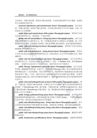 第四部分     JSP 网络程序设计


方法返回一个输入流对象 利用这个输入流对象 可以流式地从邮件中读入数据 包括邮
件正文和邮件信息头等
      protected InputStream getContentStream() throws MessagingException; 此方法返
回一个输入流对象 利用这个输入流对象 可以流式的从邮件正文中读入数据 注意 仅
仅是读入正文的数据
      public Object getContent() throws IOException MessagingException; 利用这个方法
可以返回邮件的正文 返回值是一个 Java 对象
      public void setContent(Object o String type) throws MessagingException; 这个方法


的作用是把数据写入邮件的正文 第一个参数就是需要写入到邮件正文的数据 第二个参
数指定邮件的类型 是普通的文本邮件 或者是 HTML 格式的邮件 还是其他类型的邮件
      public void setText(String text) throws MessagingException; 使用这个方法可以设定
  

text/plain 类型的邮件的正文
      public void setText(String text String charset) throws MessagingException; 使用这
           

个方法可以设定 text/plain 类型的邮件的正文 同时还指定了正文字符串的编码方式 例如
GB2312
     public void setContent(Multipart mp) throws MessagingException; 这个方法同样是
            

设定邮件的正文 不过这次不是什么文本数据了 而是一个 Multipart 对象 利用 Multipart
对象 一封邮件可以包含若干个复合的部分 请参考本章 12.5 节的例子
     public Message reply(boolean replyToAll) throws MessagingException; 这个方法的
                             

作用是 根据源邮件的信息 自动产生一个回复邮件(Message 对象) 这个回复邮件的各项
属性都设定好了 如目标地址 发信人邮箱地址等 回复邮件的主题也被设定为在源主题
的 前 面 加 上 ”Re ” 字 样 我 们 可 以 用 setXXX() 方 法 对 这 些 属 性 进 行 微 调 再 调 用
                                      

Transport.send()方法 就可以实现回信的操作了 参数 replyToAll 指定是否回复原邮件的所
有发信人
     public void writeTo(OutputStream os) throws IOException MessagingException; 指
                                               

定一个输出流 利用这个输出流对象 往邮件正文中写入数据 这个方法如何使用呢?首先
是创建一个 MimeMessage 对象 然后创建一个输出流对象 接着调用 writeTo()方法 把这
个输出流对象与 MimeMessage 对象关联在一起 利用输出流对象的 write()方法 就可以往
                                                        

邮件正文中写入数据了
     public String[] getHeader(String name) throws MessagingException; 这个方法的作
                                                                 	

用是获取邮件的投递信息头 邮件的投递信息头类似于 HTTP Header 一个邮件投递信息
头有多个值 所以此方法的返回值为字符串数组
     public void setHeader(String name String value) throws MessagingException; 这个
方法的作用是设置某个邮件投递信息头的值 如果原来已经赋值 那么原值会被覆盖掉
     public void addHeader(String name String value) throws MessagingException; 添加
新的邮件投递信息头
     public void removeHeader(String name) throws MessagingException; 删除某个邮件
投递信息头
     public Enumeration getAllHeaders() throws MessagingException; 获取所有邮件投
 
