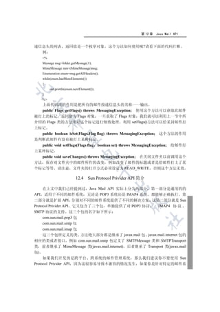 第 12 章   Java Mail API


递信息头的列表              返回值是一个枚举对象                这个方法如何使用呢?请看下面的代码片断
  例
     %
     Message msg=folder.getMessage(1);
     MimeMessage mm=(MimeMessage)msg;
     Enumeration enum=msg.getAllHeaders();
     while(enum.hasMoreElements())
     {


          out.println(enum.nextElement());
     }
     %
  上面代码段的作用是把所有的邮件投递信息头的名称一一输出
  

  public Flags getFlags() throws MessagingException; 使用这个方法可以获取此邮件
被打上的标记 返回值为 Flags 对象 一旦获取了 Flags 对象 我们就可以利用上一节中所
             

介绍的 Flags 类的方法来对这个标记进行细致处理 利用 setFlags()方法可以给某封邮件打
上标记
  public boolean isSet(Flags.Flag flag) throws MessagingException; 这个方法的作用
              

是判断此邮件有没有被打上某种标记
  public void setFlags(Flags flag boolean set) throws MessagingException; 给邮件打
上某种标记
                                     

  public void saveChanges() throws MessagingException; 在关闭文件夹以前调用这个
方法 保存对文件夹中的邮件所作的改变 例如改变了邮件的标题或者是给邮件打上了某
个标记等等 请注意 文件夹的打开方式必须设定为 READ_WRITE 否则这个方法无效
                                             


                            12.4     Sun Protocol Privider API 简介
                                                    

     在上文中我们已经提到过 Java Mail API 实际上分为两部分 第一部分是通用的的
API 适用于不同的邮件系统 无论是 POP3 系统还是 IMAP4 系统 都能够正确执行 第
二部分就是扩展 API 分别对不同的邮件系统提供了不同的解决方案 这第二部分就是 Sun
                                                            

Protocol Privider API 它又包含了三个包 单独提供了对 POP3 协议          IMAP4 协 议
SMTP 协议的支持 这三个包的名字如下所示
     com.sun.mail.pop3 包
                                                                    	

     com.sun.mail.smtp 包
     com.sun.mail.imap 包
     这三个包所定义的类 方法绝大部分都是继承了 javax.mail 包 javax.mail.internet 包的
相应的类或者接口 例如 com.sun.mail.smtp 包定义了 SMTPMessage 类和 SMTPTransport
类 前者继承了 MimeMessage 类(javax.mail.internet) 后者继承了 Transport 类(javax.mail
包)
     如果我们开发的是跨平台 跨系统的邮件管理系统 那么我们建议你不要使用 Sun
Protocol Privider API 因为这很容易导致不兼容的情况发生 如果你是针对特定的邮件系
 