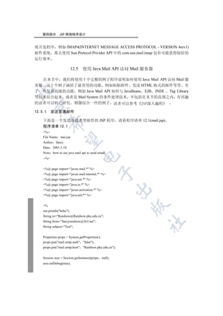 第四部分        JSP 网络程序设计


统开发程序 例如 IMAP4(INTERNET MESSAGE ACCESS PROTOCOL - VERSION 4rev1)
邮件系统 那么使用 Sun Protocol Privider API 中的 com.sun.mail.imap 包有可能获得较好的
运行效率

                          12.5   使用 Java Mail API 访问 Mail 服务器

  在本节中 我们将使用十个完整的例子程序说明如何使用 Java Mail API 访问 Mail 服
务器 这十个例子涵括了最常用的功能 例如粘贴附件 发送 HTML 格式的邮件等等 至


于一些复杂高级的功能 例如 Java Mail API 如何与 JavaBeans EJB JNDI Tag Library
等技术结合起来 或者是 Mail System 的事件处理技术 不包括在本节的范围之内 有兴趣
的读者可以自己研究 稍微综合一些的例子 读者可以参考
 

12.5.1 发送普通邮件

   下面是一个发送普通类型邮件的 JSP 程序                               请看程序清单 12.1(mail.jsp)
            

   程序清单 12.1
   %--
   File Name mai.jsp
             

   Author fancy
   Date 2001.5.10
   Note how to use java mail api to send email
                                    

   --%


   %@ page import=javax.mail.* %
                                                 

   %@ page import=javax.mail.internet.* %
   %@ page import=java.net.* %
   %@ page import=java.io.* %
                                                        

   %@ page import=javax.activation.* %
   %@ page import=java.util.* %
                                                               

   %
   out.println(hehe);
   String to=Rainbow@Rainbow.pku.edu.cn;
   String from=fancyrainbow@263.net;
                                                                       	

   String subject=Test;


   Properties props = System.getProperties();
   props.put(mail.smtp.auth false);
   props.put(mail.smtp.host Rainbow.pku.edu.cn);


   Session sess = Session.getInstance(props null);
   sess.setDebug(true);
 