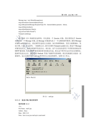 第 12 章      Java Mail API


    Message msg = new MimeMessage(sess);
    msg.setFrom(new InternetAddress(from));
    msg.setRecipients(Message.RecipientType.TO InternetAddress.parse(to    false));
    msg.setSubject(subject);
    msg.setSentDate(new Date());
    msg.setText(Hello World!);
    Transport.send(msg);
    %
  程序清单 12.1 的流程是这样的 首先获取一个 Session 对象 然后利用这个 Session


对象构造一个 Message 对象 此 Message 对象就代表了一个完整的邮件模型 调用 Message
对象的 setXXX()方法 设定邮件信息的方方面面 如目的邮箱地址 发信人邮箱地址 发
  

送日期 主题 正文等等 一切就绪之后 就可以调用 Transport.send()方法 把这个 Message
对象发送出去 也就是把邮件发送出去 请注意 这个方法仅仅适用于不需要身份验证的
SMTP 服务器 如果 SMTP 服务器需要身份验证信息 那么这个程序在运行时会出现错误
             

把邮件发送出去后 我们使用 Outlook 等客户端软件查看邮箱 将会发现我们又收到一封
新邮件 这正是我们利用 mail.jsp 程序给自己发送的邮件 如图 12.1 所示
              
                                   
                                                  
                                                          
                                                                   
                                                                                  	

                                           图 12.1   mail.jsp

12.5.2   发送 HTML 格式的信件

    程序清单 12.2
    %--
    File Name mail1.jsp
    Author fancy
    Date 2001.5.10
    Note how to use java mail api to send email
 