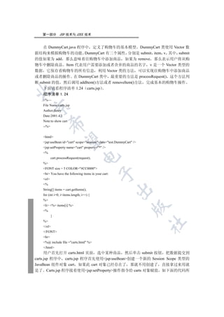第一部分         JSP 技术与 J2EE 技术


    在 DummyCart.java 程序中 定义了购物车的基本模型 DummyCart 类使用 Vector 数
据结构来模拟购物车的功能 DummyCart 有三个属性 分别是 submit item v 其中 submit
的值如果为 add 那么意味着往购物车中添加商品 如果为 remove 那么表示用户将从购
物车中删除商品 Item 代表用户需要添加或者舍弃的商品的名字 v 是一个 Vector 类型的
数据 它保存着购物车的所有信息 利用 Vector 类的方法 可以实现往购物车中添加商品
或者删除商品的操作 在 DummyCart 类中 最重要的方法是 processRequest() 这个方法判
断 submit 的值 然后调用 addItem()方法或者 removeItem()方法 完成基本的购物车操作
    下面请看程序清单 1.24 carts.jsp


   程序清单 1.24
   %—
   File Name:carts.jsp
 

   Author:fancy
   Date:2001.4.1
   Note:to show cart
              

   --%


   html
               

   jsp:useBean id=cart scope=session class=test.DummyCart /
   jsp:setProperty name=cart property=* /
   %
                                       

          cart.processRequest(request);
   %
   FONT size = 5 COLOR=#CC0000
                                                  

   br You have the following items in your cart:
   ol
   %
                                                         

   String[] items = cart.getItems();
   for (int i=0; iitems.length; i++) {
   %
   li %= items[i] %
                                                                      

   %
          }
   %
                                                                      	

   /ol
   /FONT
   hr
   %@ include file =carts.html %
   /html
      用户首先打开 carts.html 页面 选中某种商品 然后单击 submit 按钮 把数据提交到
carts.jsp 程序中 carts.jsp 程序首先使用jsp:useBean创建一个新的 Session Scope 类型的
JavaBean 组件对象 cart 如果此 cart 对象已经存在了 那就不用创建了 直接拿过来用就
是了 Carts.jsp 程序接着使用jsp:setProperty操作指令给 carts 对象赋值 如下面的代码所
 