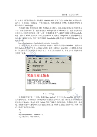 第 12 章   Java Mail API


件 在本小节所举的例子中 我们利用 Java Mail API 实现了发送 HTML 格式邮件的功能
这与上一小节相比 可以说是一个很大的进步 究竟如何发送 HTML 格式的邮件呢?请看
程序清单 12.2(mail1.jsp)
   程序清单 12.2 和程序清单 12.1 在结构上基本相同 只是在设定邮件正文内容时不太
一样 在程序清单 12.1 中 我们通过使用 Message 对象的 setText()方法 直接指定邮件的
文本正文 但是在程序清单 12.2 中 这一步骤就复杂多了 我们首先需要创建 StringBuffer
对象 然后往 Buffer 里面写入一个完整的 HTML 网页(利用 StringBuffer 对象的 append()方
法) 这一步做完以后 利用下面的代码把 StringBuffer 对象所包含的数据和 Message 对象


结合在一起
    msg.setDataHandler(new DataHandler(sb.toString()      text/html));
   这一行代码其实就是设定了邮件的正文内容以及邮件的类型               text/html 我们可以
    

使用 Outlook 查看程序清单 12.2 的运行结果 如图 12.2 所示 这显然是一封 HTML 格式邮
件 因为邮件正文前面的七个字尺寸很大 而且又是红色的文本 普通文本格式的邮件做
不到这个效果
            
             
                                    
                                                 
                                                             
                                                                           


                                              图 12.2   mail1.jsp
                                                                                	

  读者需要特别注意一个问题 那就是 Java Mail API 的中文问题 Java Mail API 也有中
文问题吗?是的 如果你使用 setSubject()方法直接设定中文的主题 或者使用 setText()方法
直接指定中文内容 那么在使用 Outlook 等客户端软件查看邮件时 你看到的将是一团乱
码 如何解决这个问题呢?我们只需要指定邮件主题和邮件正文的字符集为 ISO-8859-1 即
可   请看下面的代码片断
    例
    %
    msg.setSubject(subject   ISO-8859-1);
    msg.setText(text   ” ISO-8859-1”);
 