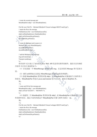 第 12 章       Java Mail API


   // create the second message part
   MimeBodyPart mbp2 = new MimeBodyPart();


   File file=new File(D BorlandJBuilder4TomcatwebappsROOTmail2.jsp);
   // attach the file to the message
   FileDataSource fds = new FileDataSource(file);
   mbp2.setDataHandler(new DataHandler(fds));
   mbp2.setFileName(fds.getName());
   out.println(fds.getName());



   // create the Multipart and its parts to it
   Multipart mp = new MimeMultipart();
 

   mp.addBodyPart(mbp1);
   mp.addBodyPart(mbp2);
             

   // add the Multipart to the message
   msg.setContent(mp);
   Transport.send(msg);
              

   %
  程序清单 12.3 演示了如何使用 Java Mail API 发送带有附件的邮件 我们可以归纳程
序清单 12.2 的主要流程如下
                                        

    1 首先创建一个 MimeMessage 类型的对象 msg 在这里使用 Message 类不是很合
适
    2 调用 setXXX()方法指定 MimeMessage 对象(msg)的各种属性
                                                 

    3 创建 MimeBodyPart 类型的对象 mbp1 此 MimeBodyPart 对象就相当于邮件的主
体部分 MimeBodyPart 类是在 javax.mail.internet 包中定义的 继承自 BodyPart 类
  例
                                                         

   %
   // create and fill the first message part
   MimeBodyPart mbp1 = new MimeBodyPart();
                                                                    

   mbp1.setText(请看附件 ISO-8859-1);
   %
    4 创建第二个 MimeBodyPart 类型的对象 mbp2 此 MimeBodyPart 对象就相当于邮
                                                                                	

件的附件部分 通过下面代码把这个 MimeBodyPart 对象与附件关联在一起
  例
   %
   File file=new File(D BorlandJBuilder4TomcatwebappsROOTmail2.jsp);
   // attach the file to the message
   FileDataSource fds = new FileDataSource(file);
   mbp2.setDataHandler(new DataHandler(fds));
   mbp2.setFileName(fds.getName());
   %
 