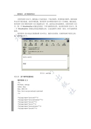 第四部分        JSP 网络程序设计


   在程序清单 12.4 中 我们演示了如何发送一个复合邮件 所谓的复合邮件 指的是邮
件由多个部分组成 读者不难发现 程序清单 12.4 和程序清单 12.3 十分相似 确实如此
程序清单 12.4 和程序清单 12.3 的流程完全一样 前者比后者还要简单 在程序清单 12.3
中 第二个 MimeBodyPart 对象包含的是一个作为附件的文件 而在程序清单 12.4 中 第
二个 MimeBodyPart 对象包含的是普通的文本 它也是邮件主体的一部分 但不是邮件的
附件
   程序清单 12.4 的运行效果如图 12.4 所示 我们可以看到 在邮件的两个部分之间
被一条横线分开了

  
            
             
                                   
                                                  

                                          图 12.4   mail3.jsp

12.5.5     多个邮件投递地址
                                                         


    程序清单 12.5
    %--
                                                               

    File Name mai4.jsp
    Author fancy
    Date 2001.5.10
                                                               	

    Note how to use java mail api to send email
    --%


    %@ page import=javax.mail.* %
    %@ page import=javax.mail.internet.* %
    %@ page import=java.net.* %
    %@ page import=java.io.* %
    %@ page import=javax.activation.* %
    %@ page import=java.util.* %
 