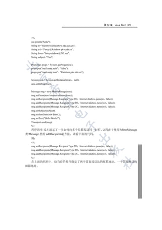 第 12 章      Java Mail API




  %
  out.println(hehe);
  String to=Rainbow@Rainbow.pku.edu.cn;
  String to1=Fancy@Rainbow.pku.edu.cn;
  String from=fancyrainbow@263.net;
  String subject=Test;


  Properties props = System.getProperties();


  props.put(mail.smtp.auth false);
  props.put(mail.smtp.host Rainbow.pku.edu.cn);
 

  Session sess = Session.getInstance(props null);
  sess.setDebug(true);
           

  Message msg = new MimeMessage(sess);
  msg.setFrom(new InternetAddress(from));
  msg.setRecipients(Message.RecipientType.TO InternetAddress.parse(to    false));
            

  msg.addRecipients(Message.RecipientType.TO InternetAddress.parse(to1     false));
  msg.addRecipients(Message.RecipientType.CC InternetAddress.parse(to1     false));
  msg.setSubject(subject);
                                   

  msg.setSentDate(new Date());
  msg.setText(Hello World!);
  Transport.send(msg);
                                               

  %
   程序清单 12.5 演示了一次如何向多个信箱发送同一封信 诀窍在于使用 MimeMessage
类/Message 类的 addRecipients()方法 请看下面的代码
                                                      

   例
  %
  msg.setRecipients(Message.RecipientType.TO InternetAddress.parse(to    false));
                                                                 

  msg.addRecipients(Message.RecipientType.TO InternetAddress.parse(to1     false));
  msg.addRecipients(Message.RecipientType.CC InternetAddress.parse(to1     false));
  %
                                                                                	

  在上面的代码中 给当前的邮件指定了两个需直接送达的邮箱地址 一个需要抄送的
邮箱地址
 