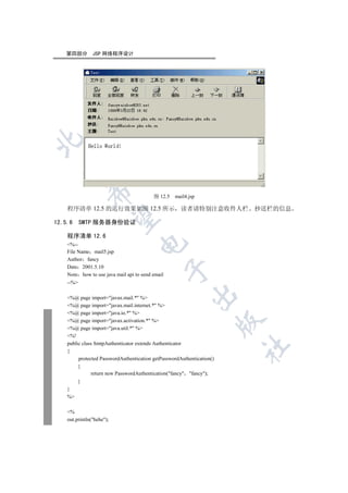 第四部分        JSP 网络程序设计

  
             

                                          图 12.5   mail4.jsp

    程序清单 12.5 的运行效果如图 12.5 所示 读者请特别注意收件人栏 抄送栏的信息
              

12.5.6     SMTP 服务器身份验证

    程序清单 12.6
                                   

    %--
    File Name mail5.jsp
    Author fancy
    Date 2001.5.10
                                                  

    Note how to use java mail api to send email
    --%
                                                          

    %@ page import=javax.mail.* %
    %@ page import=javax.mail.internet.* %
    %@ page import=java.io.* %
                                                                        

    %@ page import=javax.activation.* %
    %@ page import=java.util.* %
    %!
    public class SmtpAuthenticator extends Authenticator
                                                                        	

    {
         protected PasswordAuthentication getPasswordAuthentication()
         {
               return new PasswordAuthentication(fancy fancy);
         }
    }
    %

    %
    out.println(hehe);
 