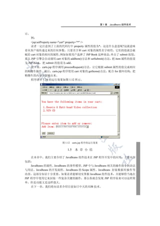 第1章   JavaBeans 组件技术


示
     例
    jsp:setProperty name=cart property=* /
    读者一定注意到了上面的代码行中 property 属性的值为* 这是什么意思呢?这就意味
着从客户端传递过来的任何参数 只要名字和 cart 对象的属性名字相符 它们的值就会被
赋给 cart 对象的相应的属性 例如如果用户选择了 JSP Book 这种商品 单击了 submit 按钮
那么 JSP 引擎会自动调用 cart 对象的 addItem()方法和 setSubmit()方法 把 item 属性的值设
为 JSP Book 把 submit 的值设为 add


    接下来 carts.jsp 程序调用 processRequest()方法 让它根据 submit 属性的值完成相应
的购物车操作 最后 carts.jsp 程序使用 cart 对象的 getItems()方法 配合 for 循环结构 把
购物车的内容全部输出来
    

  程序清单 1.24 的运行效果如图 1.12 所示
         
          
                      
                                 
                                         


                     图 1.12    carts.jsp 程序的运行效果
                                                   

                         1.5    本 章 小 结

     在本章中 我们主要介绍了 JavaBeans 组件技术在 JSP 程序开发中的应用 主要内容
                                                         	

包括
    JavaBeans 的属性 JavaBeans 的事件模型 JSP 中与 JavaBeans 相关的操作指令的语法
与用法 JavaBeans 的开发流程 JavaBeans 的 Scope 属性 JavaBeans 封装数据库操作等
内容 这部分知识十分重要 如果读者能够切实掌握 JavaBean 组件技术 并能够恰当地在
JSP 程序中使用它来封装一些复杂关键的操作 那么你就会发现 JSP 程序原来可以这样简
单   但是功能又是这样强大
    在下一章 我们将向读者介绍目前如日中天的 EJB 技术
 