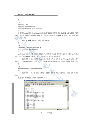 第四部分          JSP 网络程序设计


     例
     %
     Store store = null;
     store = sess.getStore(protocol);
     store.connect(mailhost user password);
     %
     在调用 Session 对象的 getStore()方法时 需要指定所使用的协议 如果你的邮箱是 POP3
邮箱 那么应该使用 getStore(“pop3”) 如果你的邮箱是 IMAP4 类型的 那么应该使用


getStore(“imap”)
        3 获取 INBOX 文件夹 请看下面的代码
     例
 

     %
     Folder folder = store.getFolder(INBOX);
     folder.open(Folder.READ_ONLY);
              

     %
  getFolder()方法的参数就是邮箱的名字 POP3 协议支持 INBOX 文件夹 调用 getFolder()
方法以后 需要 Open 文件夹 然后才能够从文件夹中读取邮件
               

    4 获取邮件列表 打开文件夹以后 使用 Folder 对象的 getMessages()方法 就可
以返回一个 Message 数组 里面包含了当前文件夹中所有邮件的列表 请看下面的代码
     例
                                     

     %
     Message message[] = folder.getMessages();
     %
                                                 

         5   处理邮件          剩下的事情          就是对每封具体的邮件进行处理了        这没有什么好介
绍的
     程序清单 12.7 的运行效果如图 12.7 所示
                                                           
                                                                 
                                                                 	



                                           图 12.7   folder.jsp
 