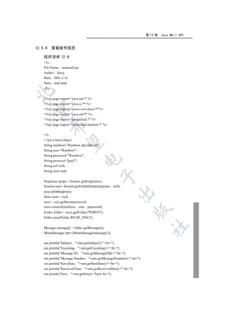 第 12 章   Java Mail API


12.5.8     查看邮件信息

    程序清单 12.8
    %--
    File Name readmail.jsp
    Author fancy
    Date 2001.5.10
    Note read mail
    --%


    %@ page import=java.net.* %
    %@ page import=java.io.* %
  

    %@ page import=javax.activation.* %
    %@ page import=java.util.* %
    %@ page import=javax.mail.* %
    %@ page import=javax.mail.internet.* %
             


    %
    // Get a Store object
              

    String mailhost=Rainbow.pku.edu.cn;
    String user=Rainbow;
    String password=Rainbow;
                                      

    String protocol=pop3;
    String url=null;
    String root=null;
                                                 

    Properties props = System.getProperties();
    Session sess= Session.getDefaultInstance(props null);
    sess.setDebug(true);
                                                            

    Store store = null;
    store = sess.getStore(protocol);
    store.connect(mailhost user password);
                                                                 

    Folder folder = store.getFolder(INBOX);
    folder.open(Folder.READ_ONLY);
                                                                        	

    Message message[] = folder.getMessages();
    MimeMessage mm=(MimeMessage)message[1];

    out.println(Subject    +mm.getSubject()+br);
    out.println(Encoding +mm.getEncoding()+br);
    out.println(Message ID +mm.getMessageID()+br);
    out.println(Message Number +mm.getMessageNumber()+br);
    out.println(Sent Date +mm.getSentDate()+br);
    out.println(Received Date +mm.getReceivedDate()+br);
    out.println(Size +mm.getSize()+bytebr);
 