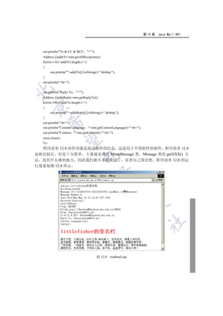 第 12 章   Java Mail API




   out.println(To  CC  BCC +);
   Address []addrTo=mm.getAllRecipients();
   for(int i=0;iaddrTo.length;i++)
   {
        out.println(+addrTo[i].toString()+ nbsp;);
   }
   out.println(br);


   out.println(Reply To   +);
   Address []addrReply=mm.getReplyTo();
   for(int i=0;iaddrTo.length;i++)
 

   {
        out.println(+addrReply[i].toString()+ nbsp;);
   }
             

   out.println(br);
   out.println(Content Language +mm.getContentLanguage()+br);
   out.println(Content +mm.getContent()+br);
   store.close();
              

   %
  程序清单 12.8 的作用就是阅读邮件的信息 这适用于不带附件的邮件 程序清单 12.8
虽然比较长 但是十分简单 主要就是调用 MimeMessage 类 Message 类的 getXXX() 方
                                    

法 没有什么难的地方 因此我们就不多做介绍了 读者自己领会吧 程序清单 12.8 的运
行效果如图 12.8 所示
                                               
                                                             
                                                                  
                                                                           	



                                         图 12.8    readmail.jsp
 