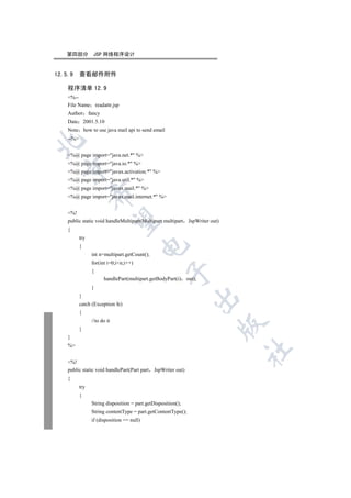 第四部分           JSP 网络程序设计


12.5.9     查看邮件附件

    程序清单 12.9
    %--
    File Name readattr.jsp
    Author fancy
    Date 2001.5.10
    Note how to use java mail api to send email
    --%



    %@ page import=java.net.* %
    %@ page import=java.io.* %
  

    %@ page import=javax.activation.* %
    %@ page import=java.util.* %
    %@ page import=javax.mail.* %
                 

    %@ page import=javax.mail.internet.* %


    %!
                  

    public static void handleMultipart(Multipart multipart     JspWriter out)
    {
           try
                                        

           {
                 int n=multipart.getCount();
                 for(int i=0;in;i++)
                 {
                                                    

                       handlePart(multipart.getBodyPart(i) out);
                 }
           }
                                                                

           catch (Exception fe)
           {
                 //to do it
                                                                            

           }
    }
    %
                                                                                	


    %!
    public static void handlePart(Part part JspWriter out)
    {
           try
           {
                 String disposition = part.getDisposition();
                 String contentType = part.getContentType();
                 if (disposition == null)
 