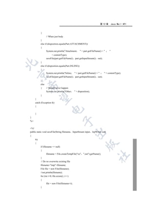 第 12 章       Java Mail API


           {
                  // When just body
           }
           else if (disposition.equals(Part.ATTACHMENT))
           {
                  System.out.println(Attachment        + part.getFileName() +       
                       + contentType);
                  saveFile(part.getFileName()    part.getInputStream() out);
           }


           else if (disposition.equals(Part.INLINE))
           {
                  System.out.println(Inline      + part.getFileName() +        + contentType);


                  saveFile(part.getFileName()    part.getInputStream() out);
           }
           else
           

           {      // Should never happen
                  System.out.println(Other       + disposition);
           }
            

     }
     catch (Exception fe)
     {
                                    

     }
}
                                                 

%


%!
public static void saveFile(String filename InputStream input        JspWriter out)
                                                            

{
     try
     {
                                                                         

           if (filename == null)
           {
                  filename = File.createTempFile(xx .out).getName();
                                                                                      	

           }
           // Do no overwrite existing file
           filename=tmp+filename;
           File file = new File(filename);
           //out.println(filename);
           for (int i=0; file.exists(); i++)
           {
                  file = new File(filename+i);
           }
 