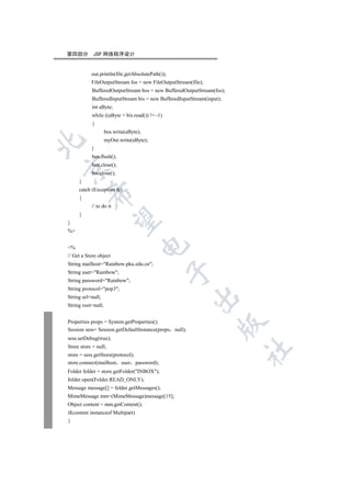 第四部分        JSP 网络程序设计


           out.println(file.getAbsolutePath());
           FileOutputStream fos = new FileOutputStream(file);
           BufferedOutputStream bos = new BufferedOutputStream(fos);
           BufferedInputStream bis = new BufferedInputStream(input);
           int aByte;
           while ((aByte = bis.read()) != -1)
           {
                    bos.write(aByte);
                    myOut.write(aByte);


           }
           bos.flush();
           bos.close();


           bis.close();
     }
     catch (Exception fe)
         

     {
           // to do it
     }
          

}
%
                                    

%
// Get a Store object
String mailhost=Rainbow.pku.edu.cn;
                                                

String user=Rainbow;
String password=Rainbow;
String protocol=pop3;
                                                        

String url=null;
String root=null;


Properties props = System.getProperties();
                                                                  

Session sess= Session.getDefaultInstance(props null);
sess.setDebug(true);
Store store = null;
                                                                       	

store = sess.getStore(protocol);
store.connect(mailhost user password);
Folder folder = store.getFolder(INBOX);
folder.open(Folder.READ_ONLY);
Message message[] = folder.getMessages();
MimeMessage mm=(MimeMessage)message[15];
Object content = mm.getContent();
if(content instanceof Multipart)
{
 