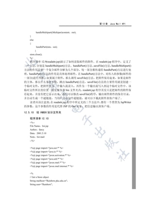 第 12 章   Java Mail API


           handleMultipart((Multipart)content out);
    }
    else
    {
               handlePart(mm out);
           }
    store.close();
    %
   程序清单 12.9(readattr.jsp)演示了如何读取邮件的附件 在 readattr.jsp 程序中 定义了


三个方法 分别是 handleMultipart()方法 handlePart()方法 saveFile()方法 handleMultipart()
方法的作用是把一个复合邮件分解为几个部分 每一部分都传递给 handlePart()方法进行处
  

理 handlePart()方法的作用是具体处理邮件 在 handlePart()方法中 对传入的参数(邮件的
一部分)进行判断 如果属于附件 那么调用 saveFile()方法 把附件保存起来 如果是邮件
的主体 那么什么事也不做 跳出 handlePart()方法 saveFile()方法的主要作用就是创建一
                 

个临时文件 把附件作为一个输入流读入 再作为一个输出流写入到这个临时文件中 该
临时文件所在的位置一般是服务器 bin 文件夹内 readattr.jsp 程序其实只是把邮件的附件保
存起来 并没有把它显示出来 我们可以修改 saveFile()程序 输出邮件附件的保存目录
                  

并自动生成一个超链接 当用户点击这个超链接 就可以下载此附件到客户端了
  读者应该注意到 在 readattr.jsp 程序中所定义的三个方法中 都有一个类型为 JspWriter
的参数 这个参数的作用是代替 JSP 的 Out 对象 把信息输出到客户端
                                     

12.5.10        给 INBOX 划分文件夹

    程序清单 12.10
                                                

    %--
    File Name list.jsp
    Author fancy
                                                      

    Date 2001.5.10
    Note list mail
    --%
                                                      


    %@ page import=java.net.* %
    %@ page import=java.io.* %
                                                           	

    %@ page import=javax.activation.* %
    %@ page import=java.util.* %
    %@ page import=javax.mail.* %
    %@ page import=javax.mail.internet.* %


    %
    // Get a Store object
    String mailhost=Rainbow.pku.edu.cn;
    String user=Rainbow;
 